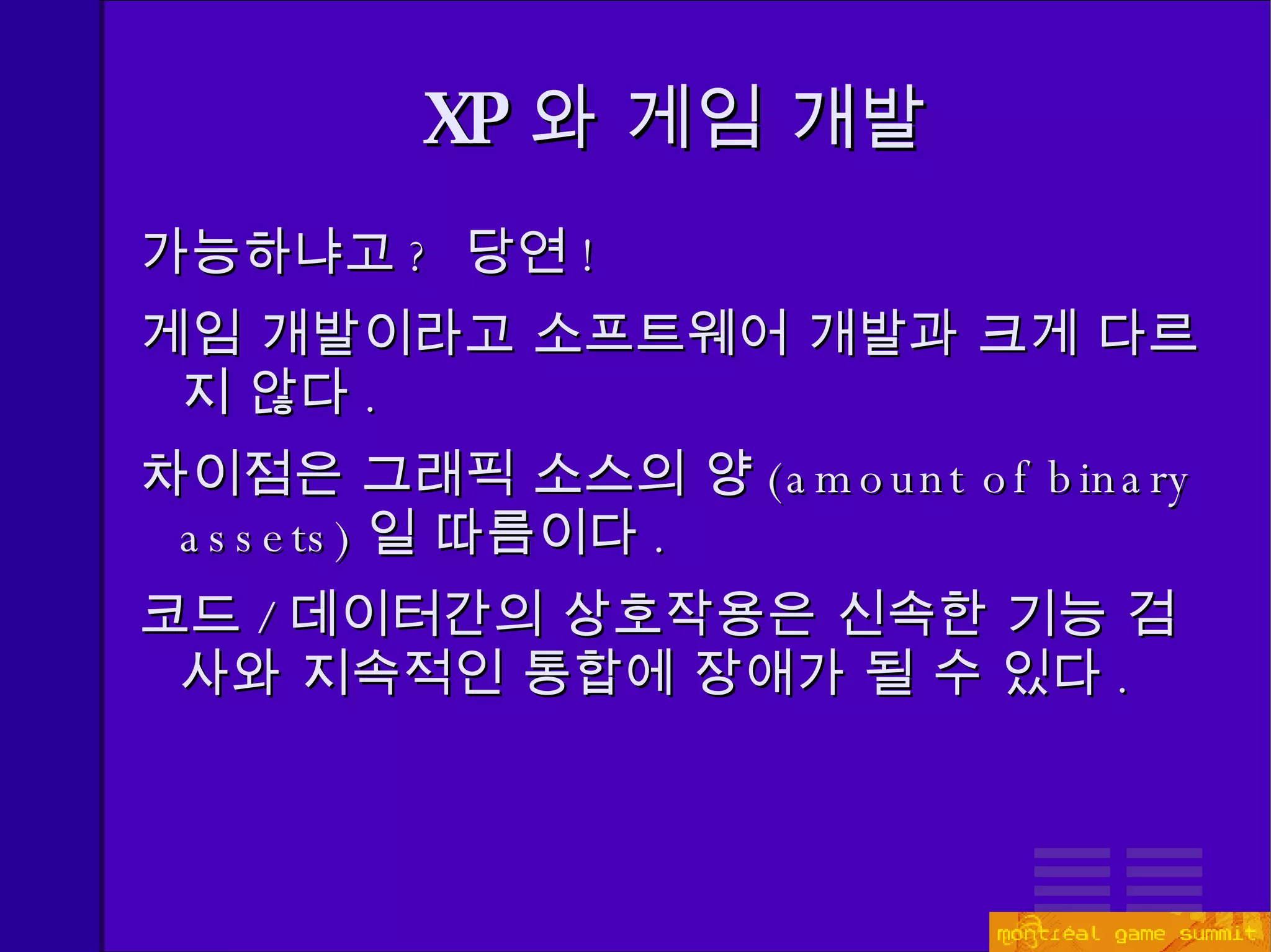 XP 와 게임 개발 가능하냐고 ?  당연 ! 게임 개발이라고 소프트웨어 개발과 크게 다르지 않다 . 차이점은 그래픽 소스의 양 ( amount of binary assets) 일 따름이다 . 코드 / 데이터간의 상호작용은 신속한 기능 검사와 지속적인 통합에 장애가 될 수 있다 . 