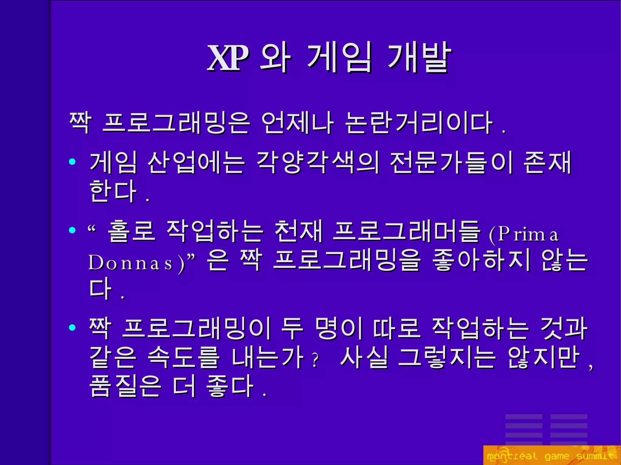 짝 프로그래밍은 언제나 논란거리이다 . 게임 산업에는 각양각색의 전문가들이 존재한다 . “ 홀로 작업하는 천재 프로그래머들 (Prima Donnas)” 은 짝 프로그래밍을 좋아하지 않는다 . 짝 프로그래밍이 두 명이 따로 작업하는 것과 같은 속도를 내는가 ?  사실 그렇지는 않지만 ,  품질은 더 좋다 . XP 와 게임 개발 