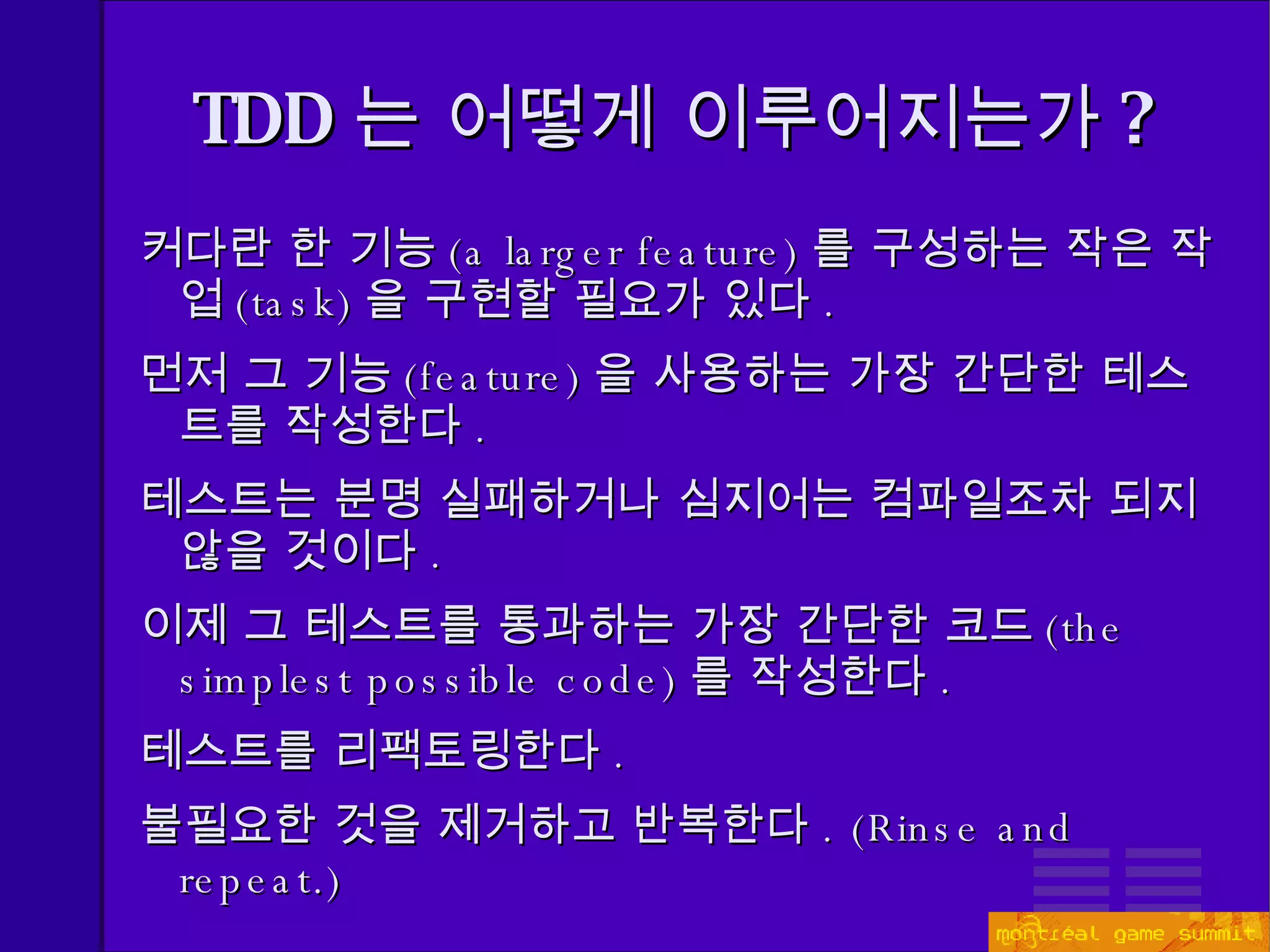 TDD 는 어떻게 이루어지는가 ? 커다란 한 기능 ( a larger feature) 를 구성하는 작은 작업 (task) 을 구현할 필요가 있다 . 먼저 그 기능 ( feature) 을 사용하는 가장 간단한 테스트를 작성한다 . 테스트는 분명 실패하거나 심지어는 컴파일조차 되지 않을 것이다 . 이제 그 테스트를 통과하는 가장 간단한 코드 ( the simplest possible code) 를 작성한다 . 테스트를 리팩토링한다 . 불필요한 것을 제거하고 반복한다 . (Rinse and repeat.) 