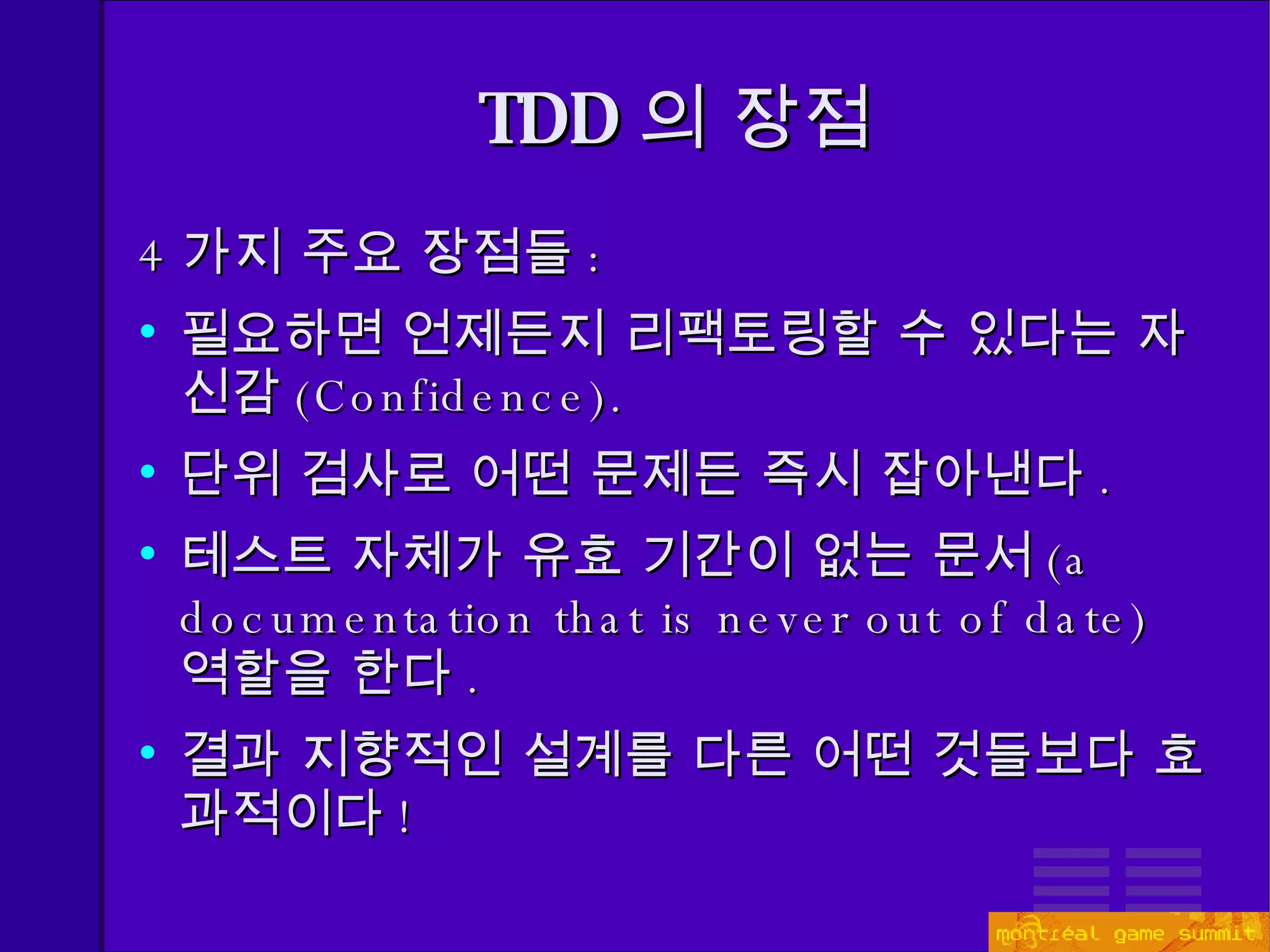 TDD 의 장점 4 가지 주요 장점들 : 필요하면 언제든지 리팩토링할 수 있다는 자신감 ( Confidence). 단위 검사로 어떤 문제든 즉시 잡아낸다 . 테스트 자체가 유효 기간이 없는   문서 (a documentation that is never out of date)   역할을 한다 . 결과 지향적인 설계를 다른 어떤 것들보다 효과적이다 ! 