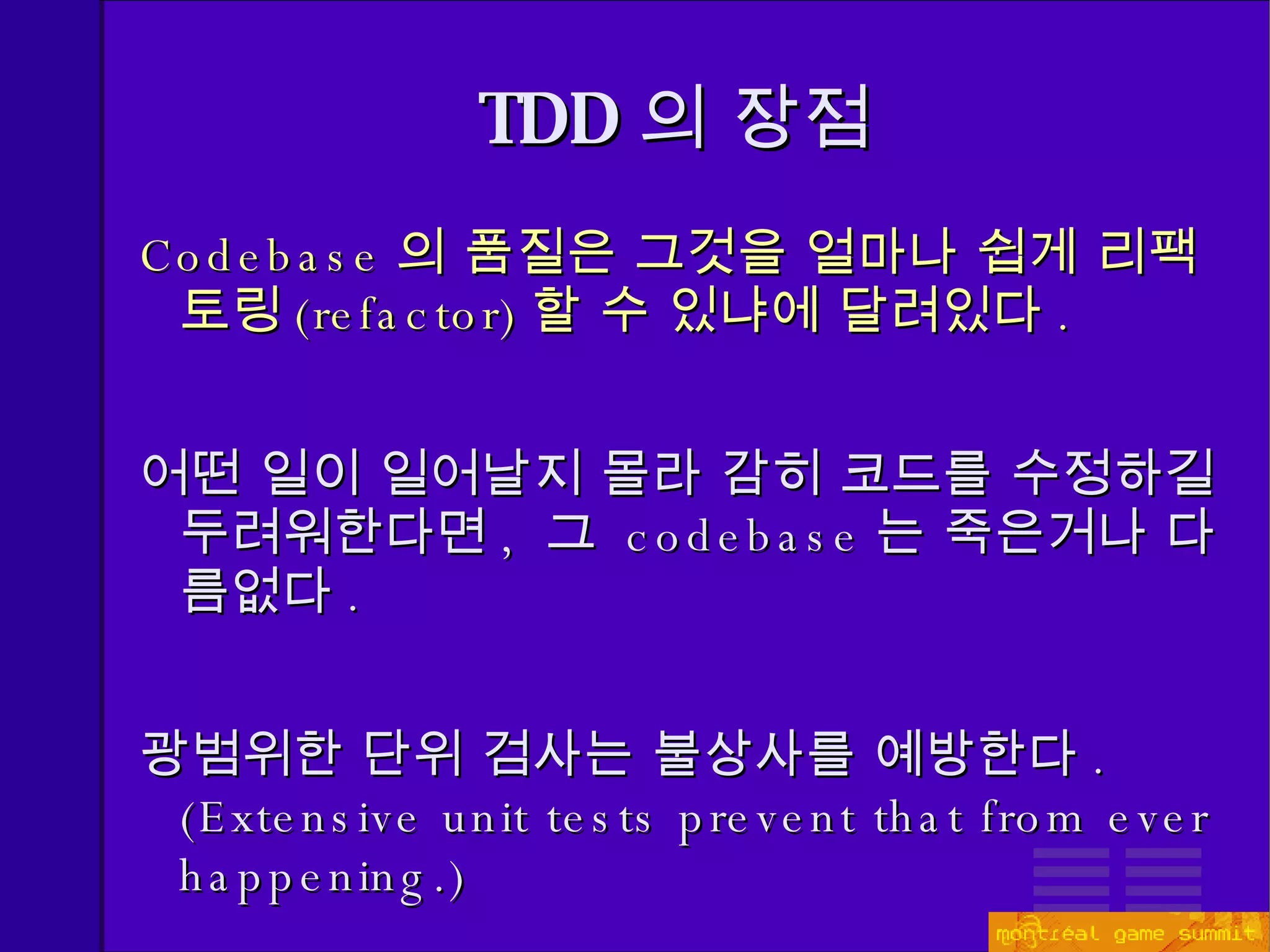 Codebase 의 품질은 그것을 얼마나 쉽게 리팩토링 (refactor) 할 수 있냐에 달려있다 . 어떤 일이 일어날지 몰라 감히 코드를 수정하길 두려워한다면 ,  그  codebase 는 죽은거나 다름없다 . 광범위한 단위 검사는 불상사를 예방한다 . ( Extensive unit tests prevent that from ever happening.) TDD 의 장점 