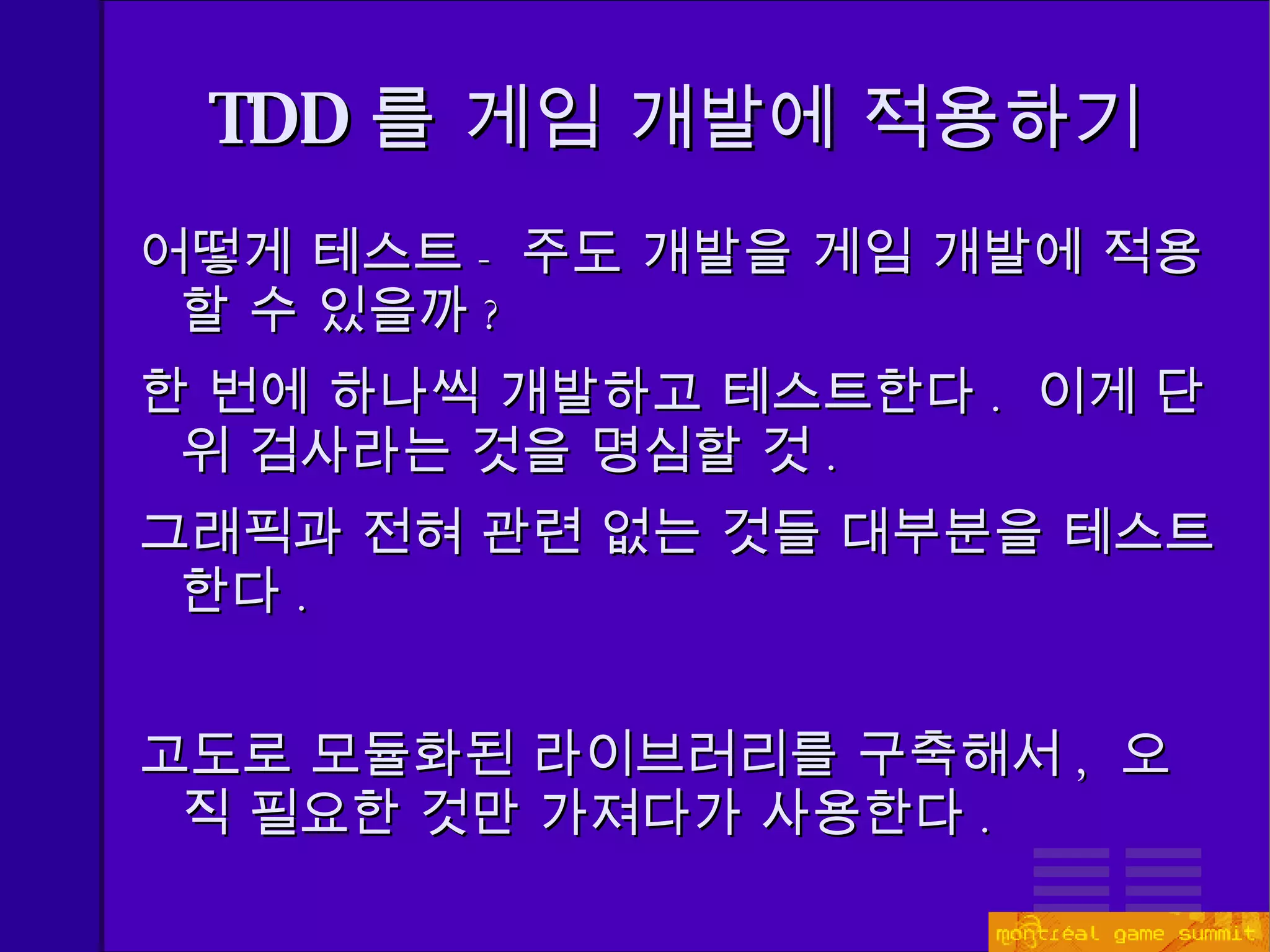 TDD 를 게임 개발에 적용하기 어떻게 테스트 - 주도 개발을 게임 개발에 적용할 수 있을까 ? 한 번에 하나씩 개발하고 테스트한다 .   이게 단위 검사라는 것을 명심할 것 . 그래픽과 전혀 관련 없는 것들 대부분을 테스트한다 . 고도로 모듈화된 라이브러리를 구축해서 ,  오직 필요한 것만 가져다가 사용한다 . 