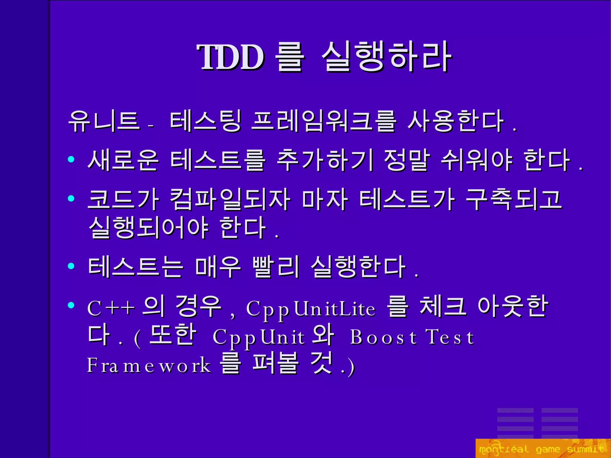 TDD 를 실행하라 유니트 - 테스팅 프레임워크를 사용한다 . 새로운 테스트를 추가하기 정말 쉬워야 한다 . 코드가 컴파일되자 마자 테스트가 구축되고 실행되어야 한다 . 테스트는 매우 빨리 실행한다 . C++ 의 경우 , CppUnitLite 를 체크 아웃한다 . ( 또한  CppUnit 와  Boost Test Framework 를 펴볼 것 .) 