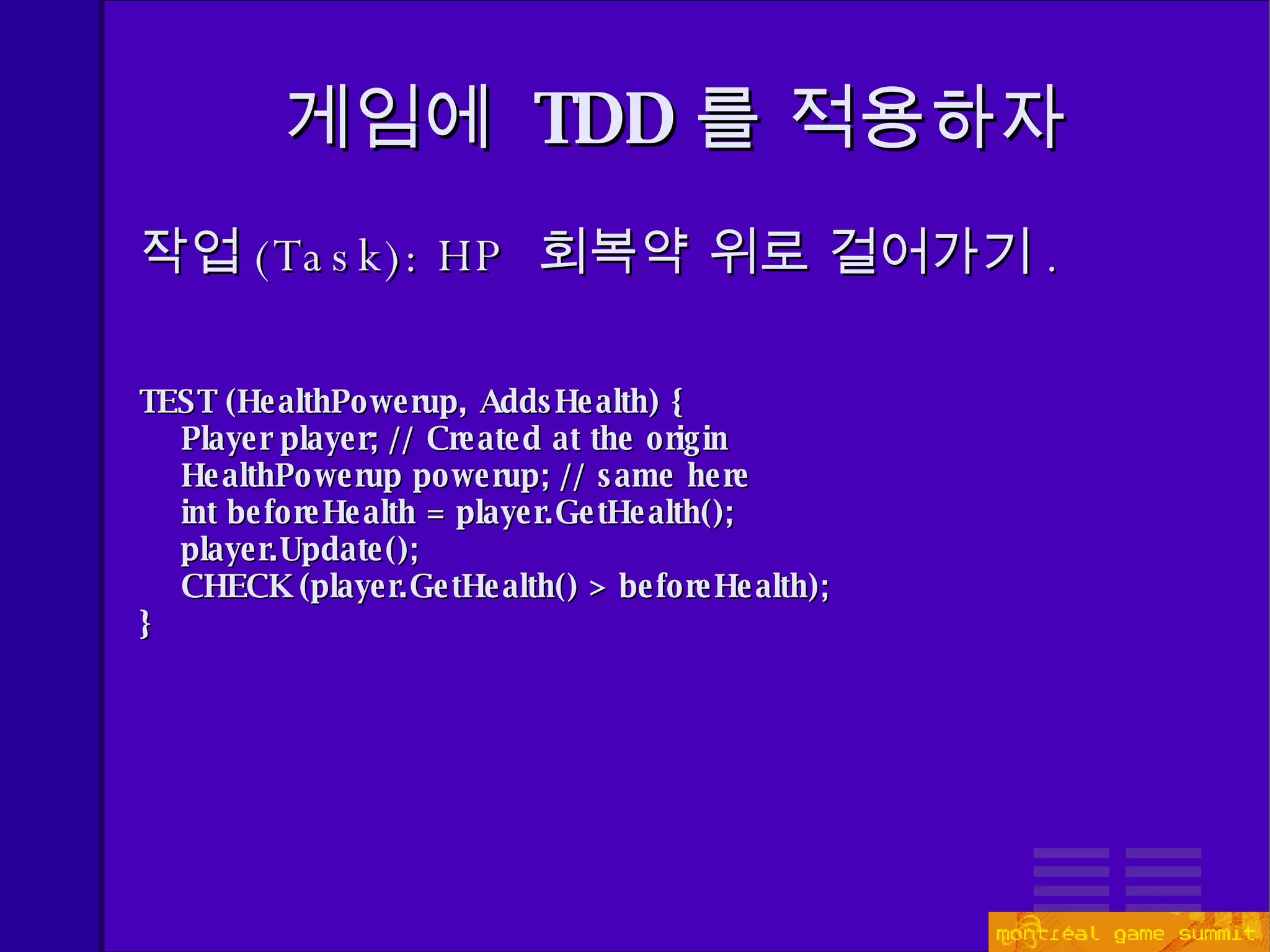 게임에  TDD 를 적용하자 작업 (Task) : HP  회복약 위로 걸어가기 . TEST (HealthPowerup, AddsHealth) { Player player; // Created at the origin HealthPowerup powerup; // same here int beforeHealth = player.GetHealth(); player.Update(); CHECK (player.GetHealth() > beforeHealth);  } 
