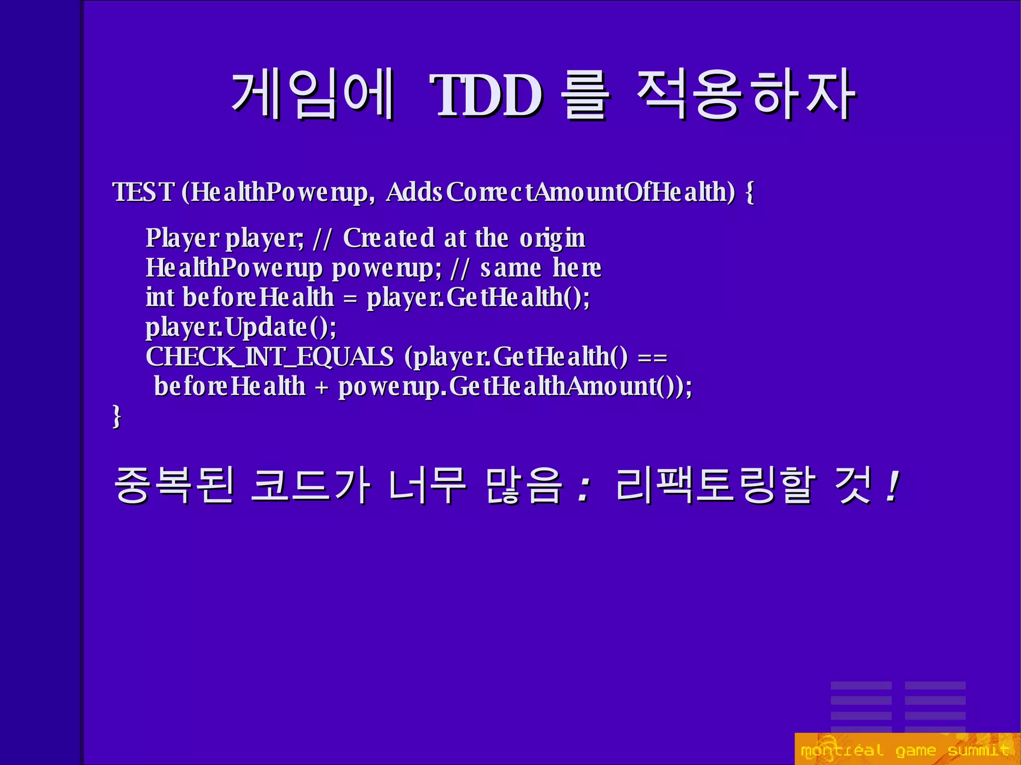게임에  TDD 를 적용하자 TEST (HealthPowerup, AddsCorrectAmountOfHealth) { Player player; // Created at the origin HealthPowerup powerup; // same here int beforeHealth = player.GetHealth(); player.Update(); CHECK_INT_EQUALS (player.GetHealth() ==  beforeHealth + powerup.GetHealthAmount());  } 중복된 코드가 너무 많음 :  리팩토링할 것 ! 