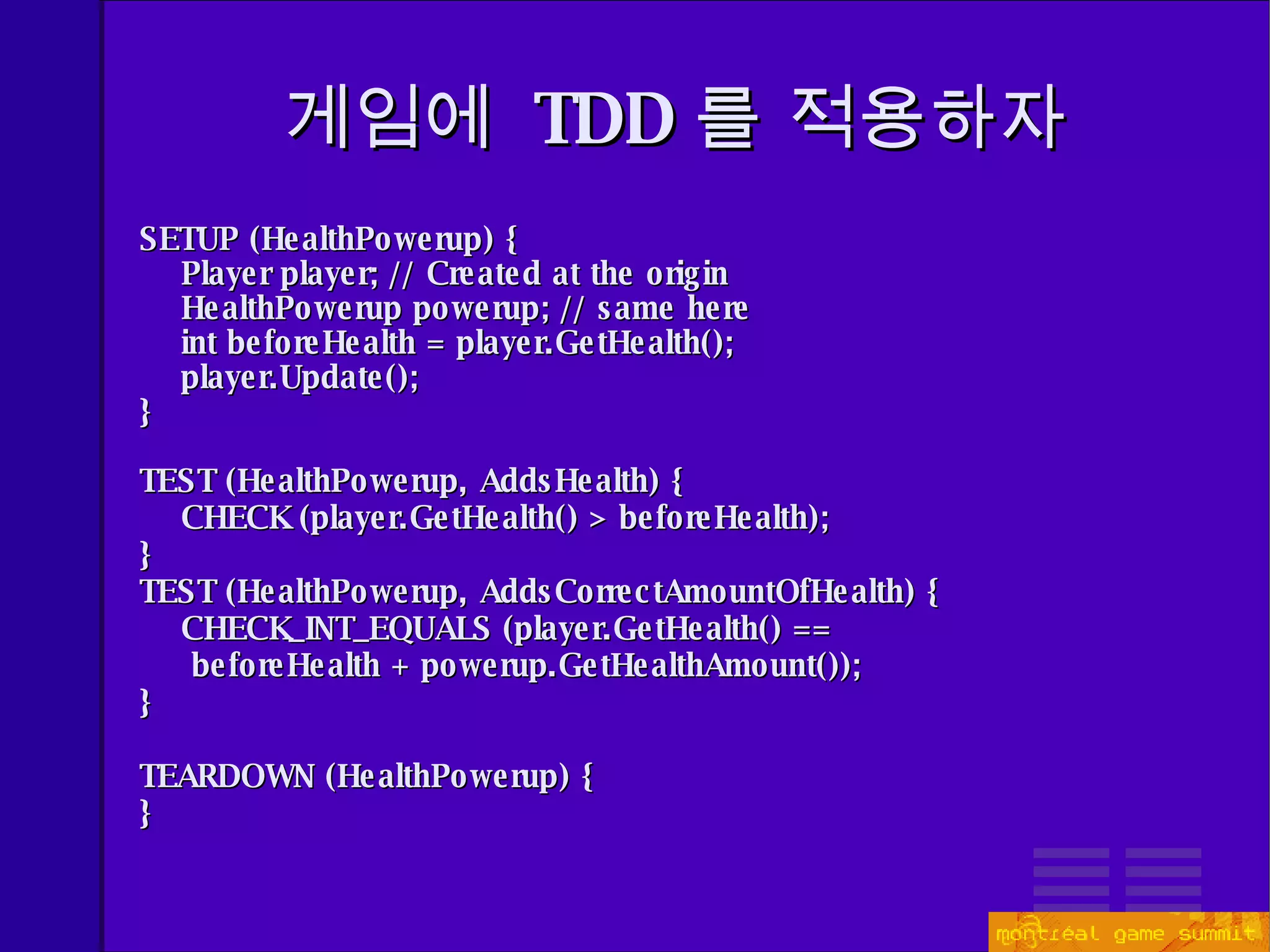 게임에  TDD 를 적용하자 SETUP (HealthPowerup) { Player player; // Created at the origin HealthPowerup powerup; // same here int beforeHealth = player.GetHealth(); player.Update(); } TEST (HealthPowerup, AddsHealth) { CHECK (player.GetHealth() > beforeHealth);  } TEST (HealthPowerup, AddsCorrectAmountOfHealth) { CHECK_INT_EQUALS (player.GetHealth() ==  beforeHealth + powerup.GetHealthAmount());  } TEARDOWN (HealthPowerup) { } 