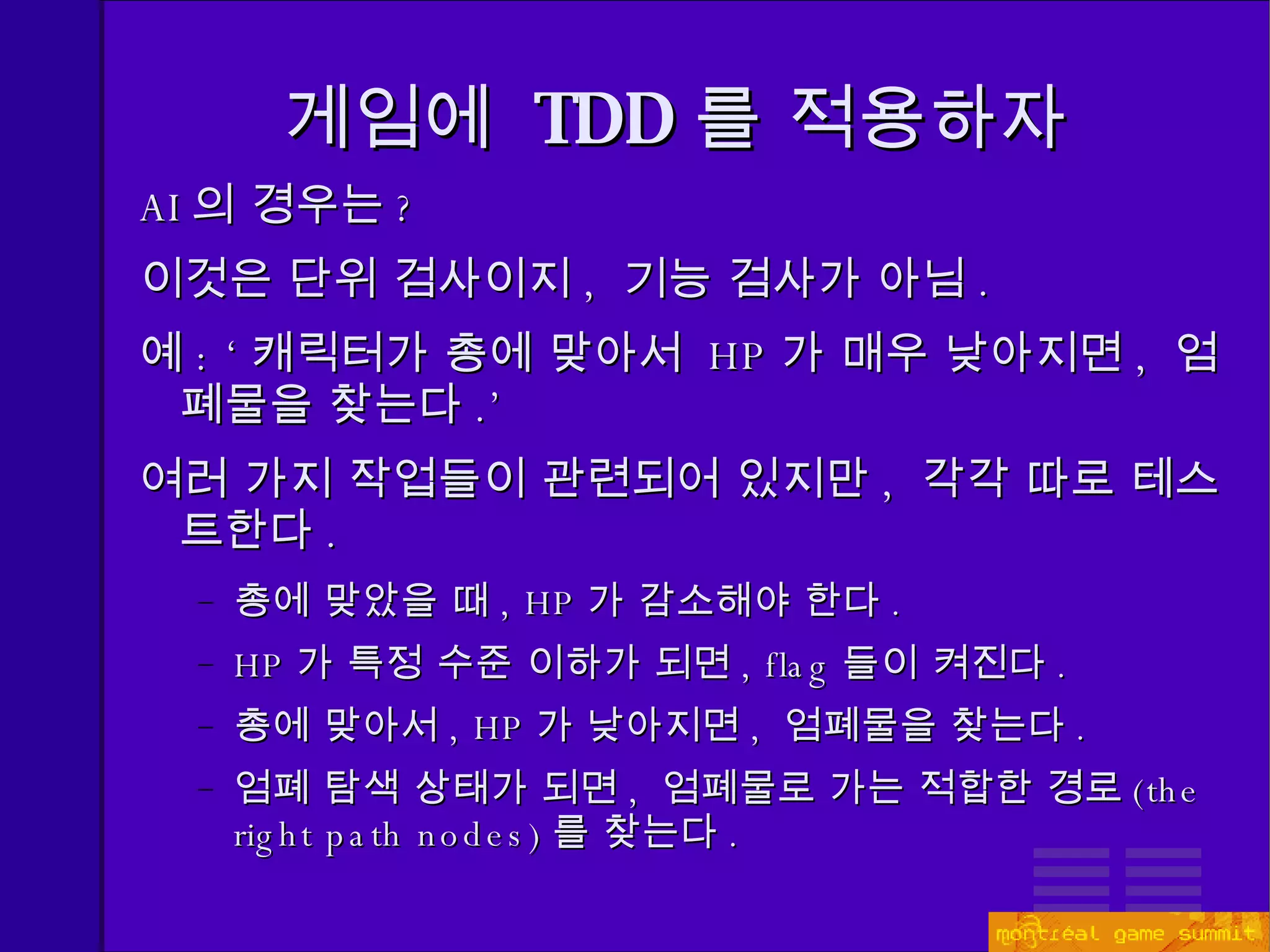 게임에  TDD 를 적용하자 AI 의 경우는 ? 이것은 단위 검사이지 ,  기능 검사가 아님 . 예 : ‘ 캐릭터가 총에 맞아서  HP 가 매우 낮아지면 ,  엄폐물을 찾는다 .’ 여러 가지 작업들이 관련되어 있지만 ,  각각 따로 테스트한다 . 총에 맞았을 때 , HP 가 감소해야 한다 . HP 가 특정 수준 이하가 되면 , flag 들이 켜진다 . 총에 맞아서 ,  HP 가 낮아지면 ,  엄폐물을 찾는다 . 엄폐 탐색 상태가 되면 ,  엄폐물로 가는 적합한 경로 ( the right path nodes) 를 찾는다 . 