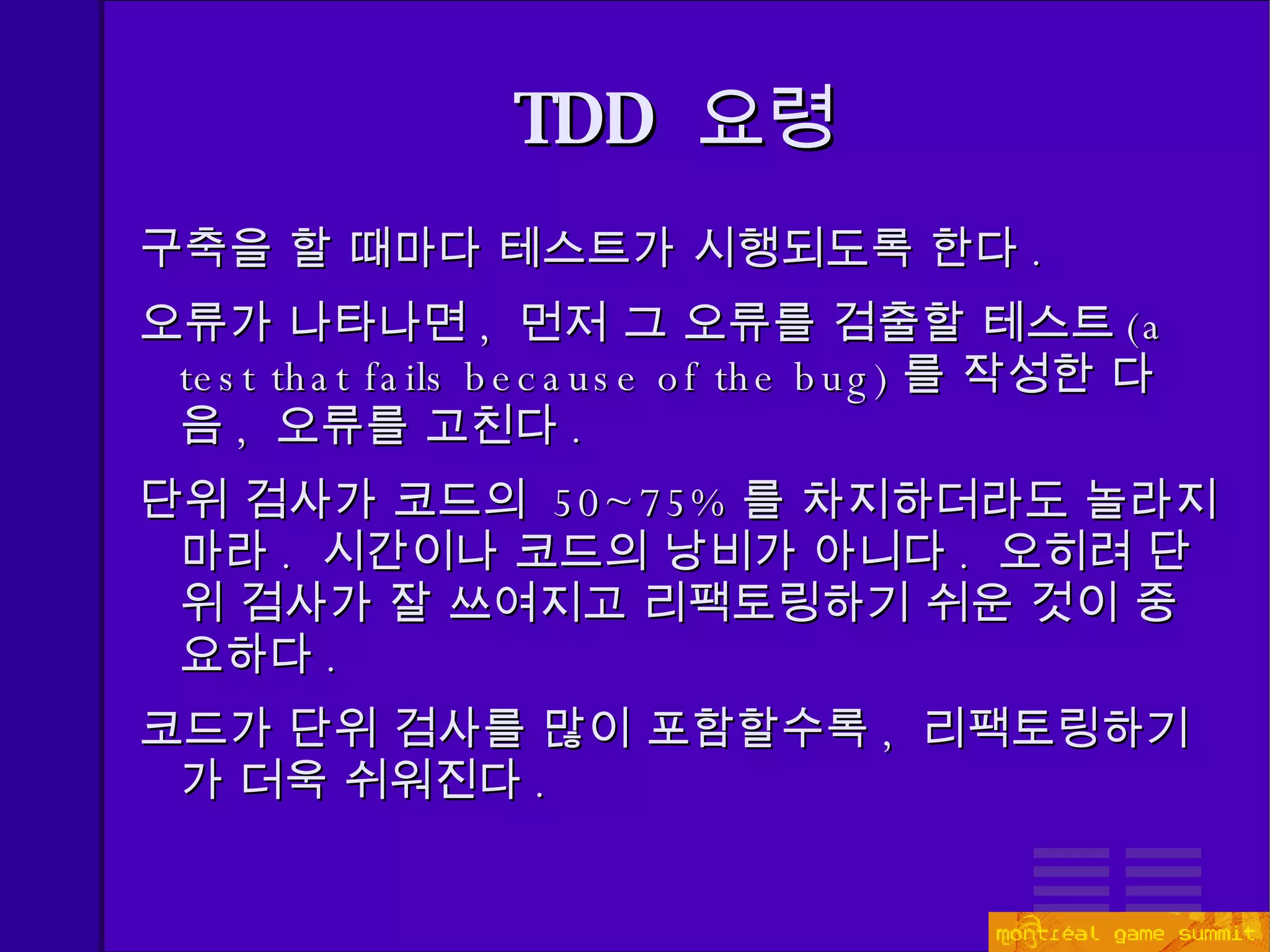 TDD   요령 구축을 할 때마다 테스트가 시행되도록 한다 . 오류가 나타나면 ,  먼저 그 오류를 검출할 테스트 (a test that fails because of the bug) 를 작성한 다음 ,  오류를 고친다 . 단위 검사가 코드의  50~75% 를 차지하더라도 놀라지 마라 .  시간이나 코드의 낭비가 아니다 .  오히려 단위 검사가 잘 쓰여지고 리팩토링하기 쉬운 것이 중요하다 . 코드가 단위 검사를 많이 포함할수록 ,  리팩토링하기가 더욱 쉬워진다 . 