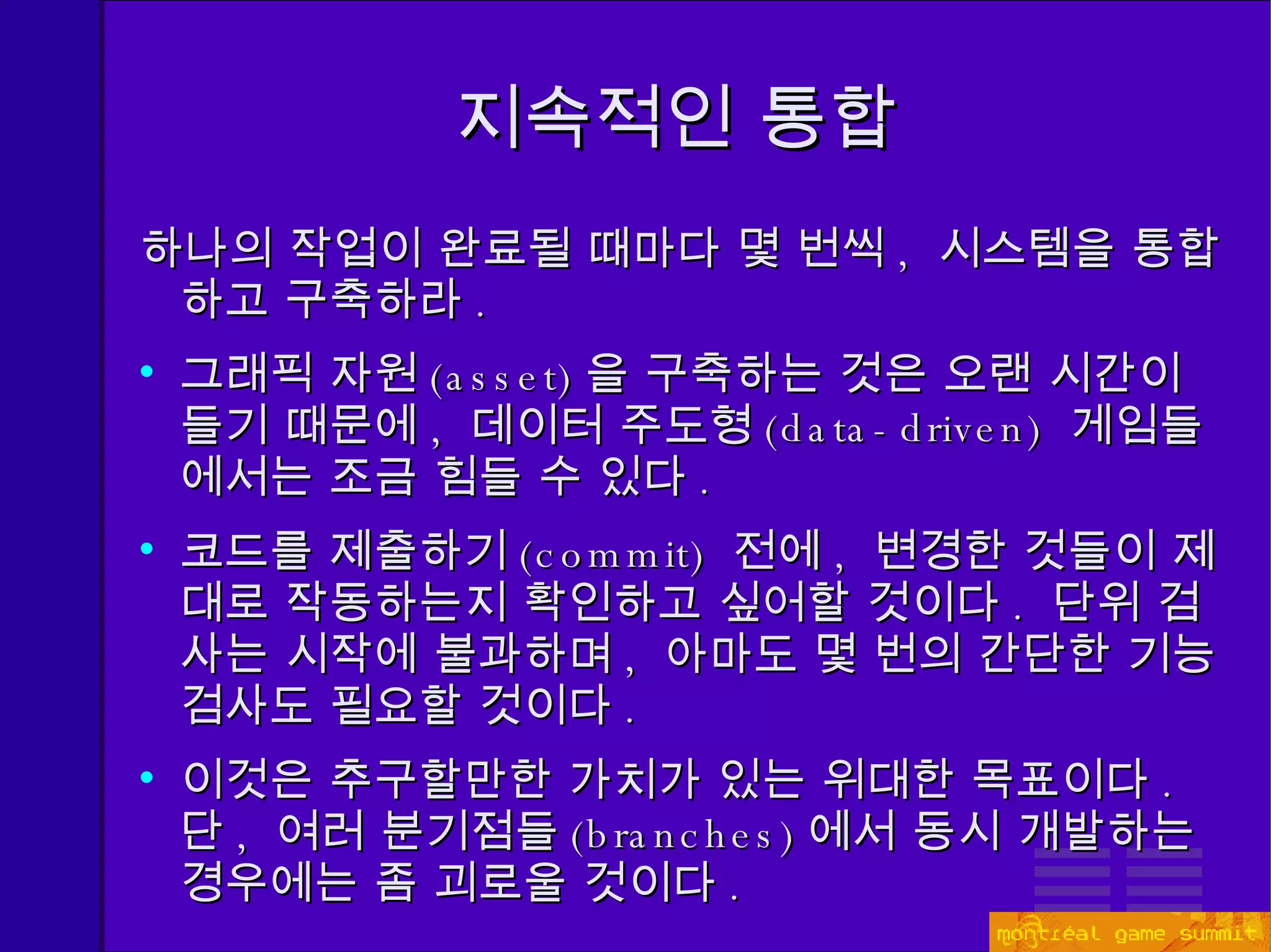 지속적인 통합 하나의 작업이 완료될 때마다 몇 번씩 ,  시스템을 통합하고 구축하라 . 그래픽 자원 (asset) 을 구축하는 것은 오랜 시간이 들기 때문에 ,  데이터 주도형 (data-driven)  게임들에서는 조금 힘들 수 있다 . 코드를   제출하기 (commit)  전에 ,  변경한 것들이 제대로 작동하는지 확인하고 싶어할 것이다 .  단위 검사는 시작에 불과하며 ,  아마도 몇 번의 간단한 기능 검사도 필요할 것이다 . 이것은 추구할만한 가치가 있는 위대한 목표이다 .  단 ,  여러 분기점들 (branches) 에서 동시 개발하는 경우에는 좀 괴로울 것이다 . 