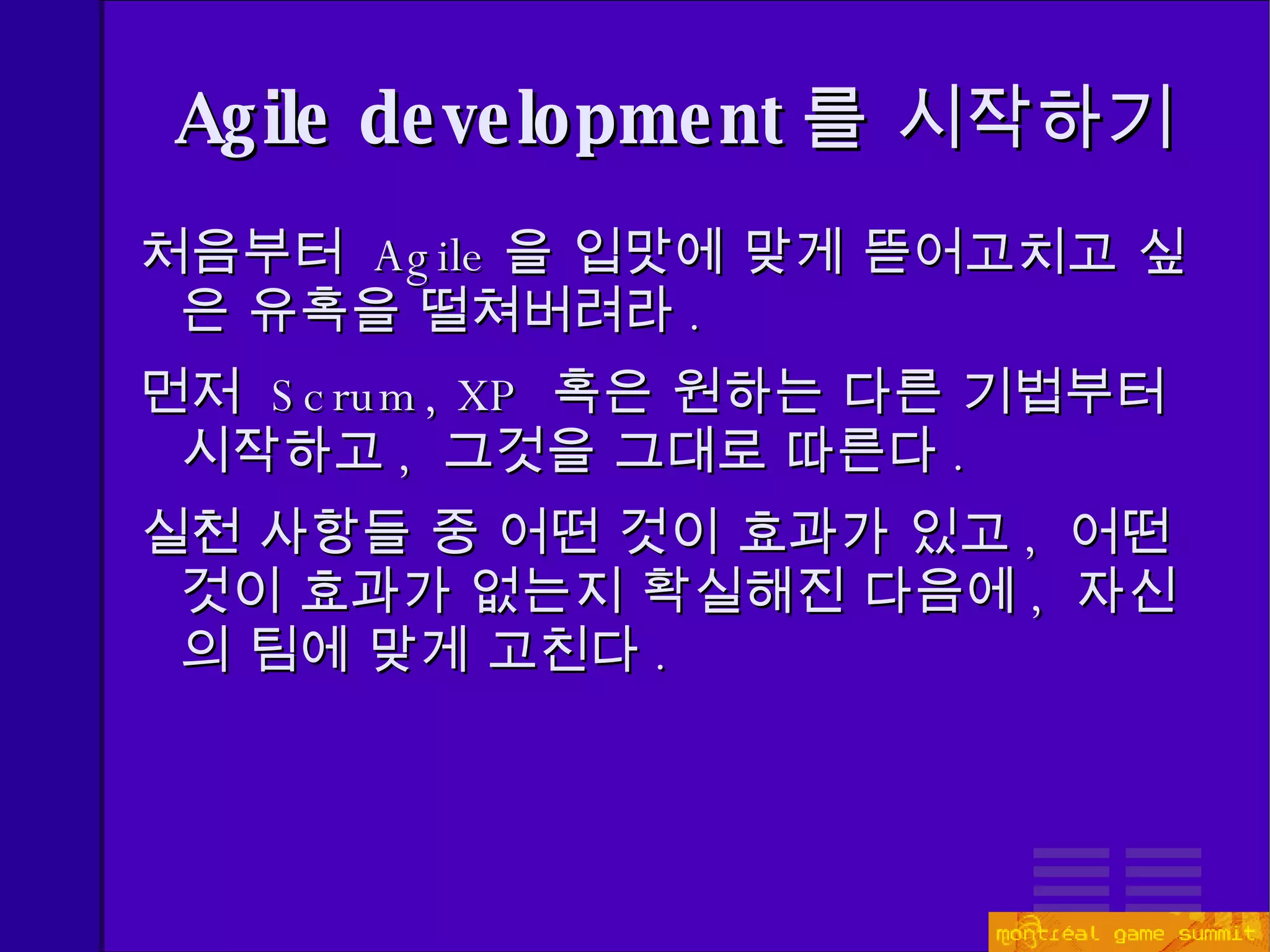 Agile development 를 시작하기 처음부터  Agile 을 입맛에 맞게 뜯어고치고 싶은 유혹을 떨쳐버려라 . 먼저  Scrum, XP   혹은 원하는 다른 기법부터 시작하고 ,  그것을 그대로 따른다 . 실천 사항들 중 어떤 것이 효과가 있고 ,  어떤 것이 효과가 없는지 확실해진 다음에 ,  자신의 팀에 맞게 고친다 . 