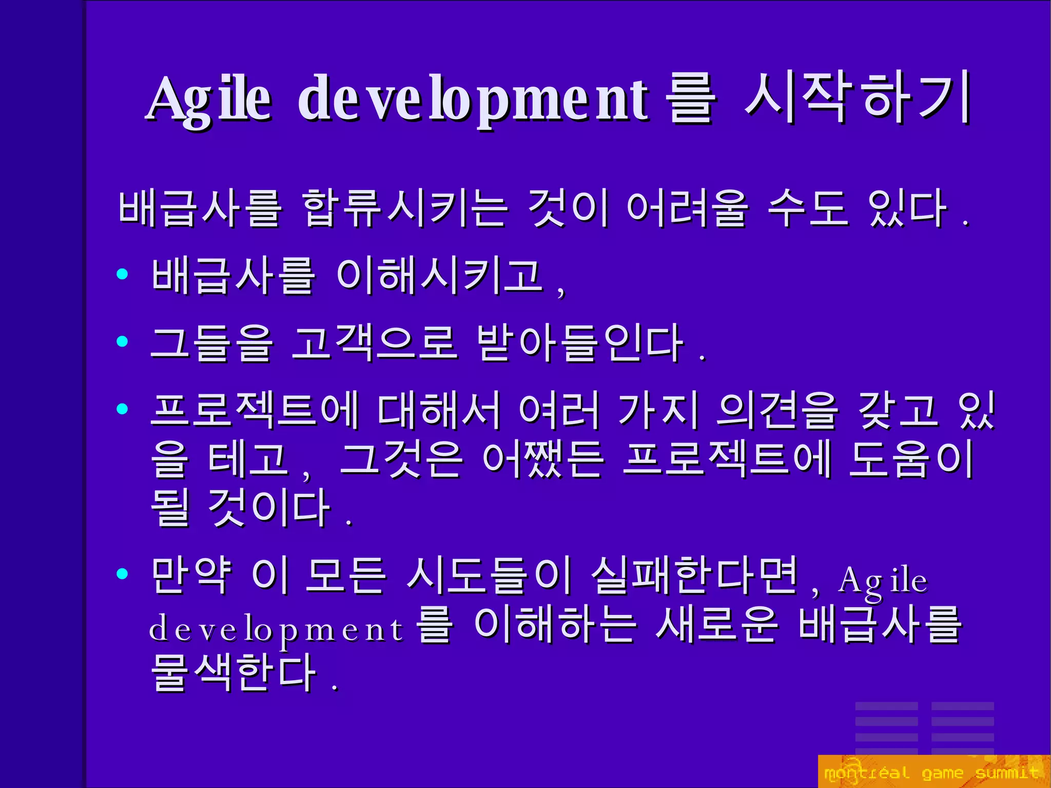 Agile development 를 시작하기 배급사를 합류시키는 것이 어려울 수도 있다 . 배급사를 이해시키고 , 그들을 고객으로 받아들인다 . 프로젝트에 대해서 여러 가지 의견을 갖고 있을 테고 ,  그것은 어쨌든 프로젝트에 도움이 될 것이다 . 만약 이 모든 시도들이 실패한다면 , Agile  development 를 이해하는 새로운 배급사를 물색한다 . 