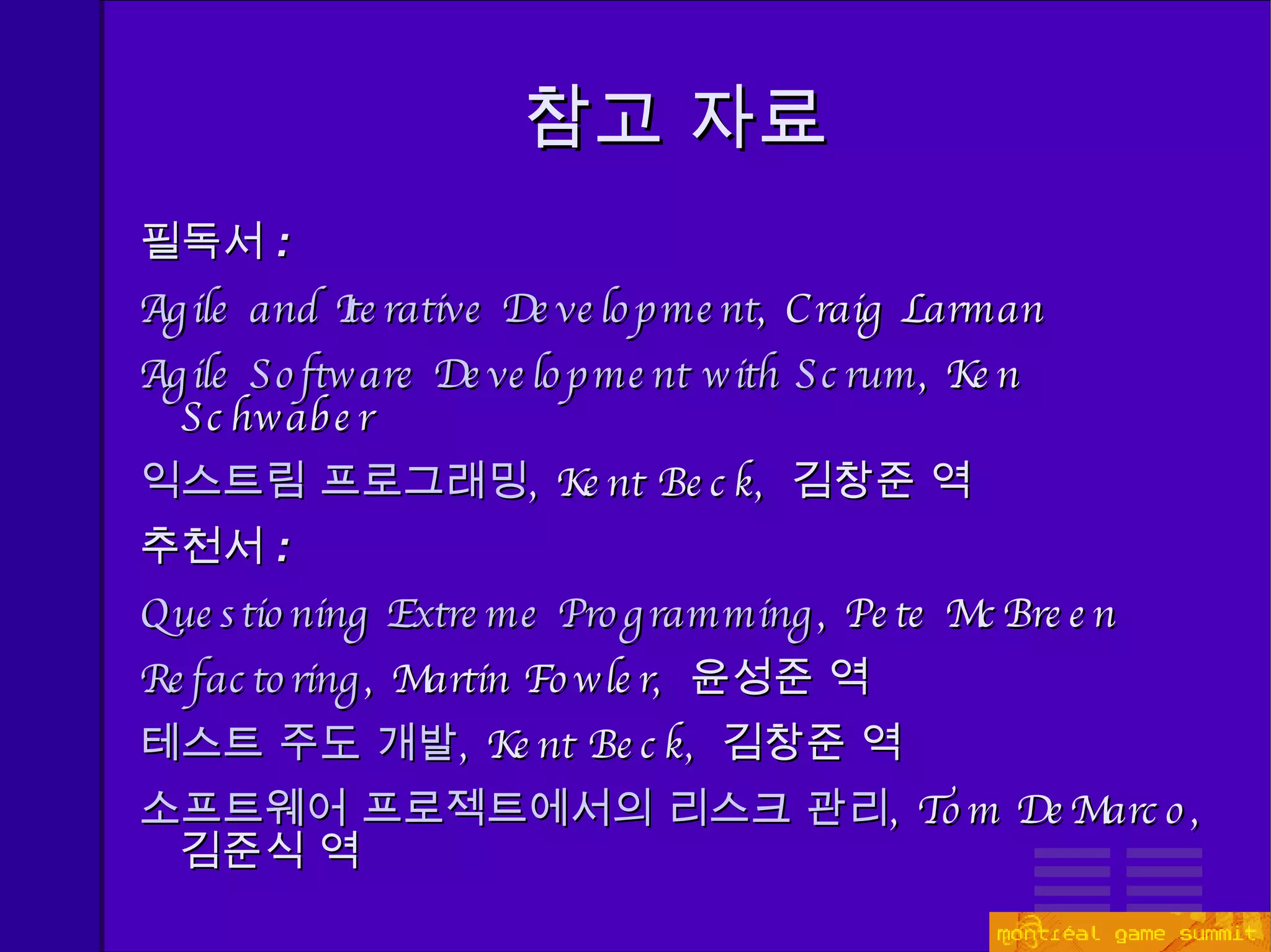 참고 자료 필독서 : Agile and Iterative Development , Craig Larman Agile Software Development with Scrum , Ken Schwaber 익스트림 프로그래밍 , Kent Beck,  김창준 역 추천서 : Questioning Extreme Programming , Pete McBreen Refactoring , Martin Fowler,  윤성준 역 테스트 주도 개발 , Kent Beck,  김창준 역 소프트웨어 프로젝트에서의 리스크 관리 , Tom DeMarco,  김준식 역 