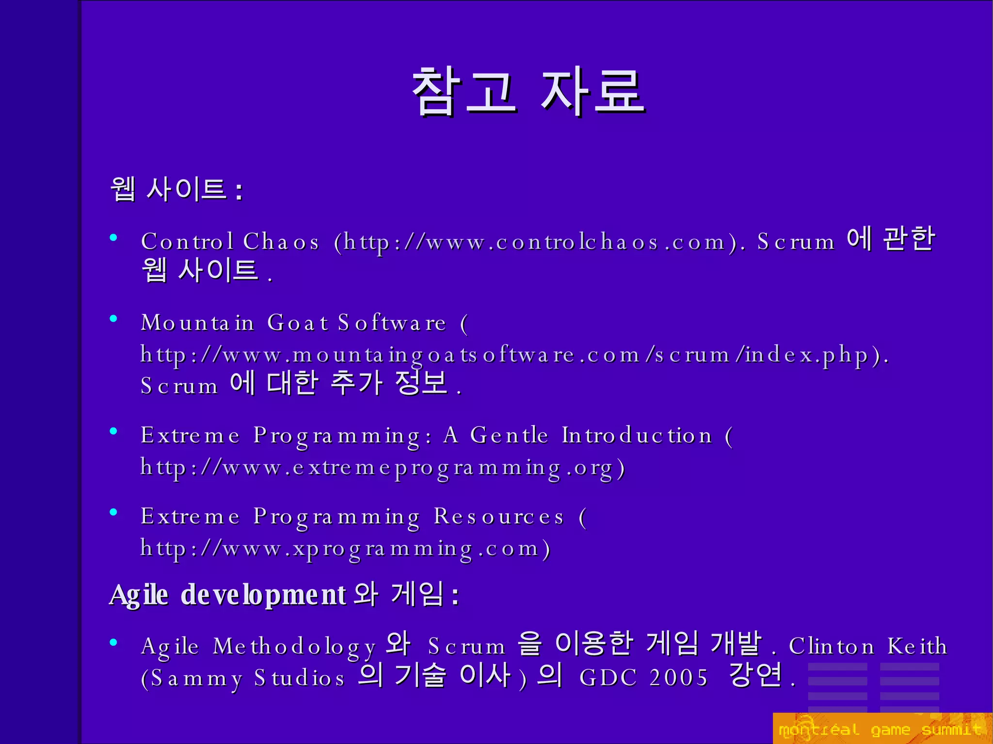 참고 자료 웹 사이트 : Control Chaos ( http://www.controlchaos.com ). Scrum 에 관한 웹 사이트 . Mountain Goat Software ( http://www.mountaingoatsoftware.com/scrum/index.php ). Scrum 에 대한 추가 정보 . Extreme Programming: A Gentle Introduction ( http://www.extremeprogramming.org ) Extreme Programming Resources ( http://www.xprogramming.com ) Agile development 와 게임 : Agile Methodology 와   Scrum 을 이용한 게임 개발 . Clinton Keith (Sammy Studios 의 기술 이사 ) 의  GDC 2005  강연 . 