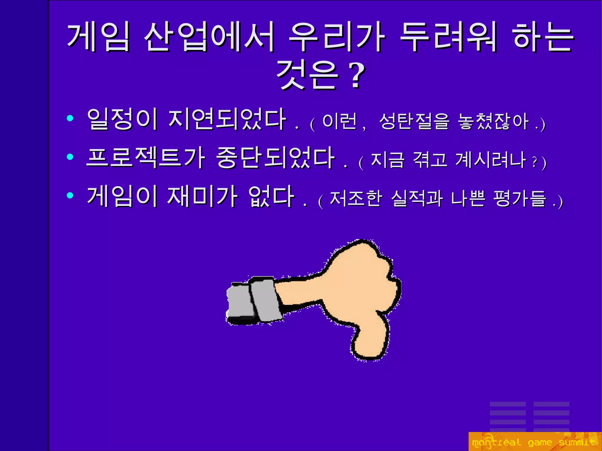 게임 산업에서 우리가 두려워 하는 것은 ? 일정이 지연되었다 .  ( 이런 ,  성탄절을 놓쳤잖아 . ) 프로젝트가 중단되었다 .   ( 지금 겪고 계시려나 ? ) 게임이 재미가 없다 .  ( 저조한 실적과 나쁜 평가들 . ) 