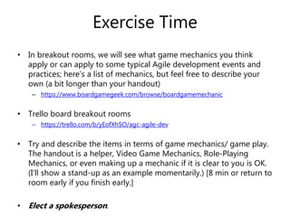 Exercise Time
• In breakout rooms, we will see what game mechanics you think
apply or can apply to some typical Agile development events and
practices; here’s a list of mechanics, but feel free to describe your
own (a bit longer than your handout)
– https://www.boardgamegeek.com/browse/boardgamemechanic
• Trello board breakout rooms
– https://trello.com/b/yEofXhSO/agc-agile-dev
• Try and describe the items in terms of game mechanics/ game play.
The handout is a helper, Video Game Mechanics, Role-Playing
Mechanics, or even making up a mechanic if it is clear to you is OK.
(I’ll show a stand-up as an example momentarily.) [8 min or return to
room early if you finish early.]
• Elect a spokesperson.
 