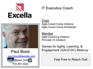 Feel Free to Reach Out!..
Paul Boos
paul.boos@excella.com
@paul_boos
703.307.4322
IT Executive Coach
Chair
Agile Coach Camp Initiative
Agile Coach Camp Worldwide
Member
Agile Coaching Initiative
Principle 12 Initiative
Games for Agility, Learning, &
Engagement (GALE-DC) Meet-up
 