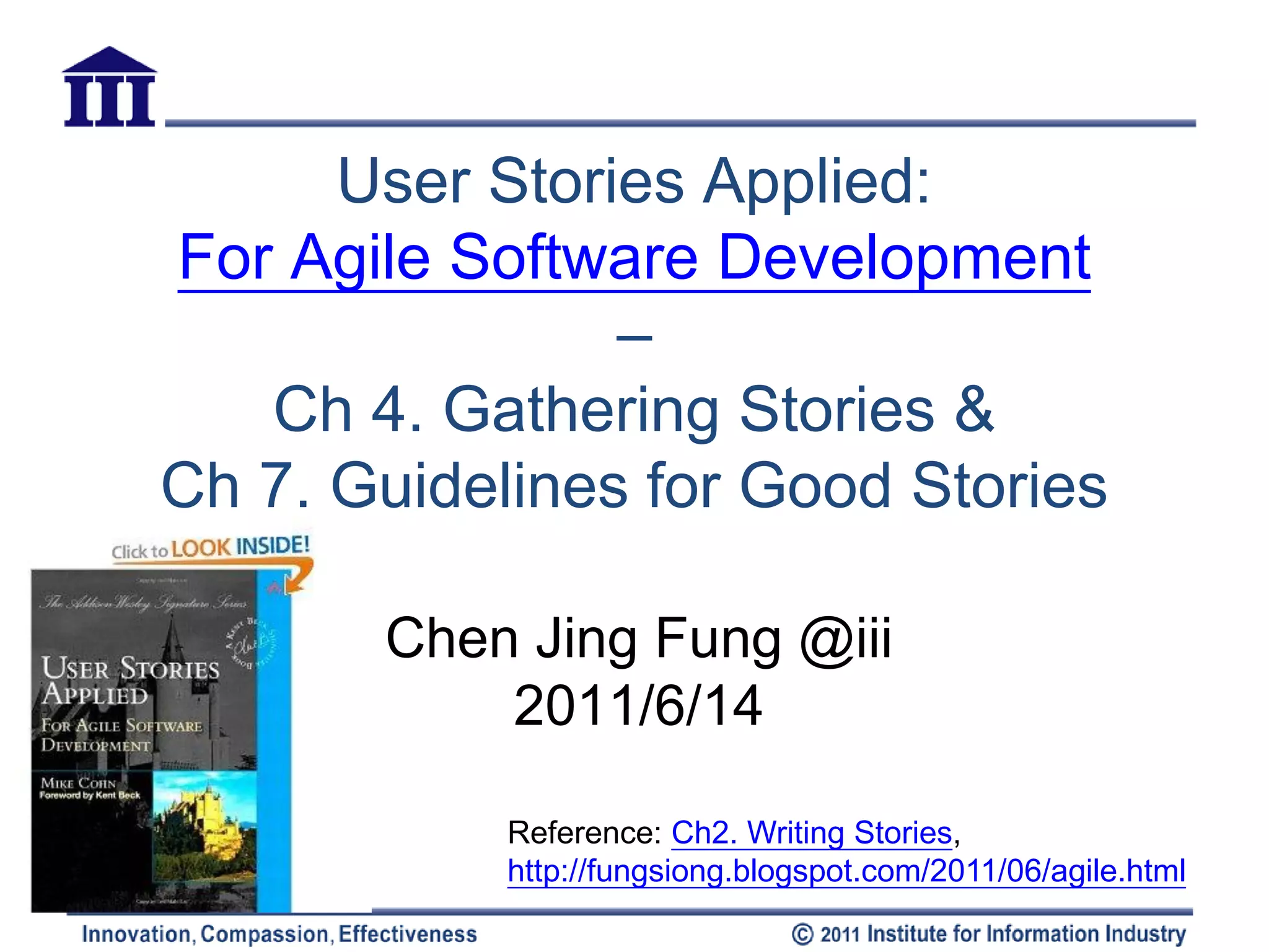 User Stories Applied:
For Agile Software Development
                –
   Ch 4. Gathering Stories &
Ch 7. Guidelines for Good Stories

       Chen Jing Fung @iii
           2011/6/14

            Reference: Ch2. Writing Stories,
            http://fungsiong.blogspot.com/2011/06/agile.html
 