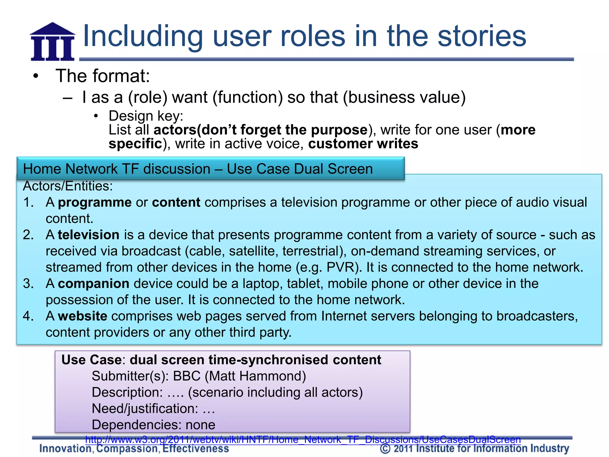 Including user roles in the stories
 • The format:
      – I as a (role) want (function) so that (business value)
           • Design key:
             List all actors(don’t forget the purpose), write for one user (more
             specific), write in active voice, customer writes
Home Network TF discussion – Use Case Dual Screen
Actors/Entities:
1. A programme or content comprises a television programme or other piece of audio visual
   content.
2. A television is a device that presents programme content from a variety of source - such as
   received via broadcast (cable, satellite, terrestrial), on-demand streaming services, or
   streamed from other devices in the home (e.g. PVR). It is connected to the home network.
3. A companion device could be a laptop, tablet, mobile phone or other device in the
   possession of the user. It is connected to the home network.
4. A website comprises web pages served from Internet servers belonging to broadcasters,
   content providers or any other third party.

      Use Case: dual screen time-synchronised content
          Submitter(s): BBC (Matt Hammond)
          Description: …. (scenario including all actors)
          Need/justification: …
          Dependencies: none
          http://www.w3.org/2011/webtv/wiki/HNTF/Home_Network_TF_Discussions/UseCasesDualScreen
 
