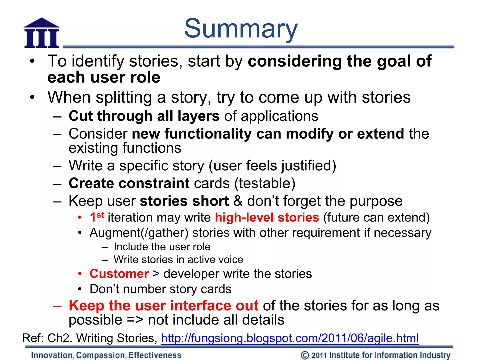 Summary
 • To identify stories, start by considering the goal of
   each user role
 • When splitting a story, try to come up with stories
     – Cut through all layers of applications
     – Consider new functionality can modify or extend the
       existing functions
     – Write a specific story (user feels justified)
     – Create constraint cards (testable)
     – Keep user stories short & don’t forget the purpose
          • 1st iteration may write high-level stories (future can extend)
          • Augment(/gather) stories with other requirement if necessary
               – Include the user role
               – Write stories in active voice
          • Customer > developer write the stories
          • Don’t number story cards
     – Keep the user interface out of the stories for as long as
       possible => not include all details
Ref: Ch2. Writing Stories, http://fungsiong.blogspot.com/2011/06/agile.html
 
