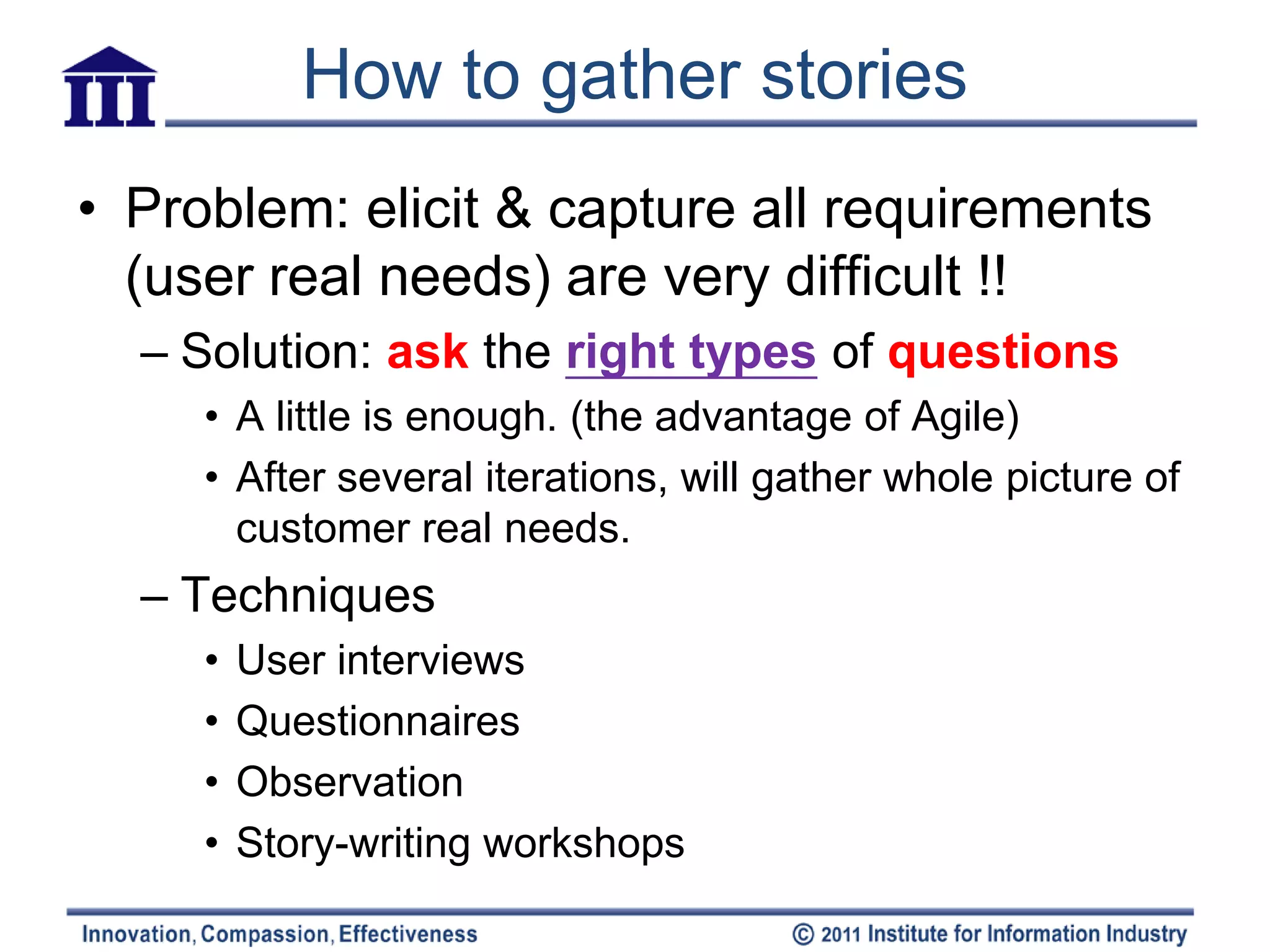 How to gather stories
• Problem: elicit & capture all requirements
  (user real needs) are very difficult !!
  – Solution: ask the right types of questions
     • A little is enough. (the advantage of Agile)
     • After several iterations, will gather whole picture of
       customer real needs.
  – Techniques
     •   User interviews
     •   Questionnaires
     •   Observation
     •   Story-writing workshops
 