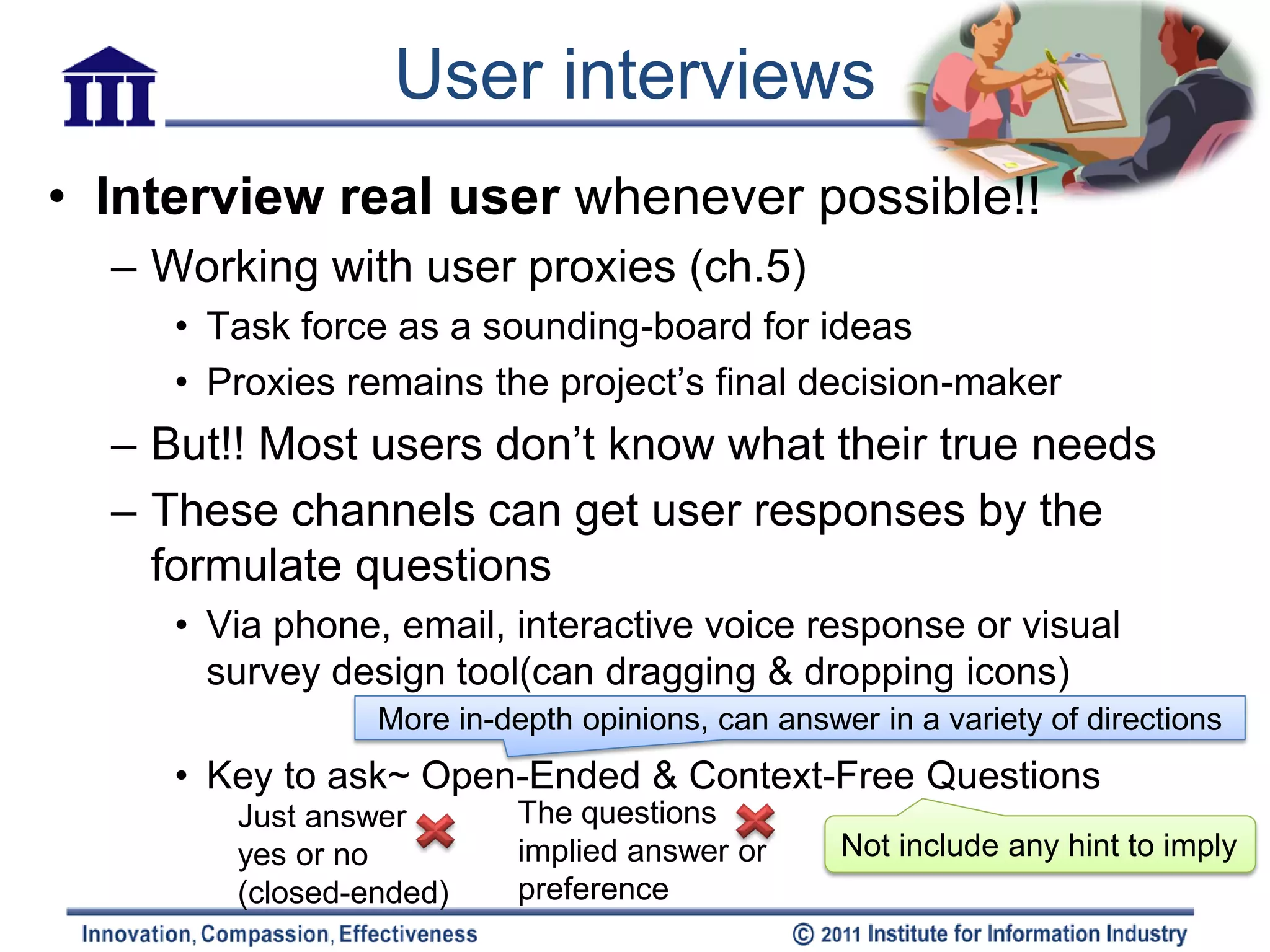 User interviews
• Interview real user whenever possible!!
  – Working with user proxies (ch.5)
     • Task force as a sounding-board for ideas
     • Proxies remains the project’s final decision-maker
  – But!! Most users don’t know what their true needs
  – These channels can get user responses by the
    formulate questions
     • Via phone, email, interactive voice response or visual
       survey design tool(can dragging & dropping icons)
                 More in-depth opinions, can answer in a variety of directions
     • Key to ask~ Open-Ended & Context-Free Questions
        Just answer        The questions
        yes or no          implied answer or      Not include any hint to imply
        (closed-ended)     preference
 