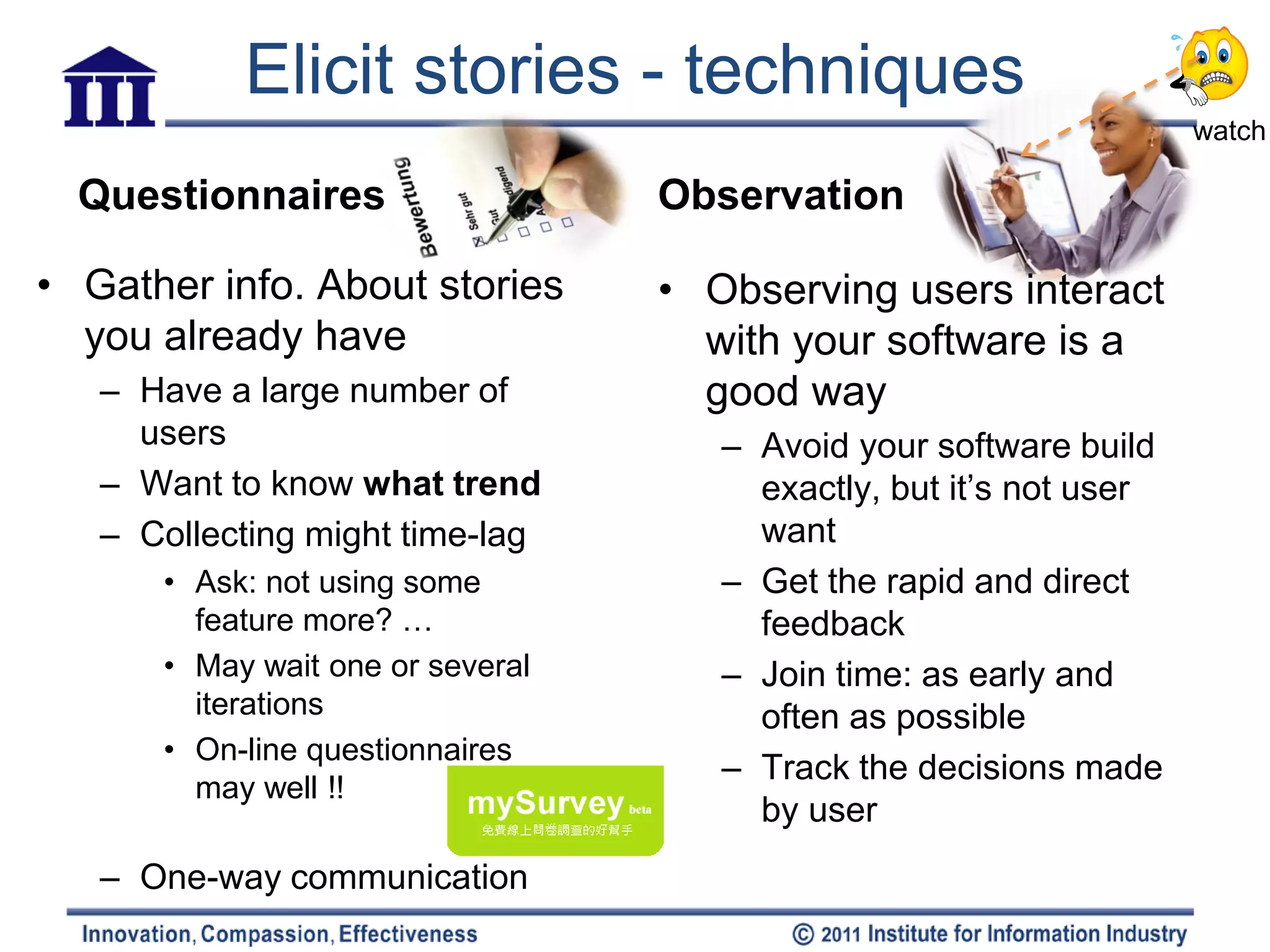Elicit stories - techniques
                                                                    watch

  Questionnaires                  Observation

• Gather info. About stories      • Observing users interact
  you already have                  with your software is a
   – Have a large number of         good way
     users                           – Avoid your software build
   – Want to know what trend           exactly, but it’s not user
   – Collecting might time-lag         want
      • Ask: not using some          – Get the rapid and direct
        feature more? …                feedback
      • May wait one or several      – Join time: as early and
        iterations                     often as possible
      • On-line questionnaires
                                     – Track the decisions made
        may well !!
                                       by user
   – One-way communication
 