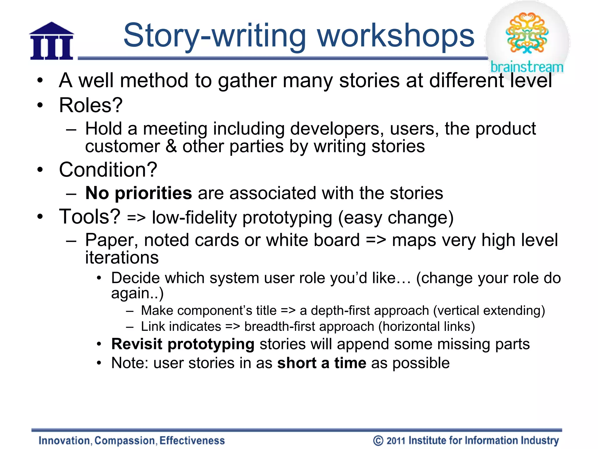 Story-writing workshops
• A well method to gather many stories at different level
• Roles?
   – Hold a meeting including developers, users, the product
     customer & other parties by writing stories
• Condition?
   – No priorities are associated with the stories
• Tools? => low-fidelity prototyping (easy change)
   – Paper, noted cards or white board => maps very high level
     iterations
       • Decide which system user role you’d like… (change your role do
         again..)
           – Make component’s title => a depth-first approach (vertical extending)
           – Link indicates => breadth-first approach (horizontal links)
       • Revisit prototyping stories will append some missing parts
       • Note: user stories in as short a time as possible
 