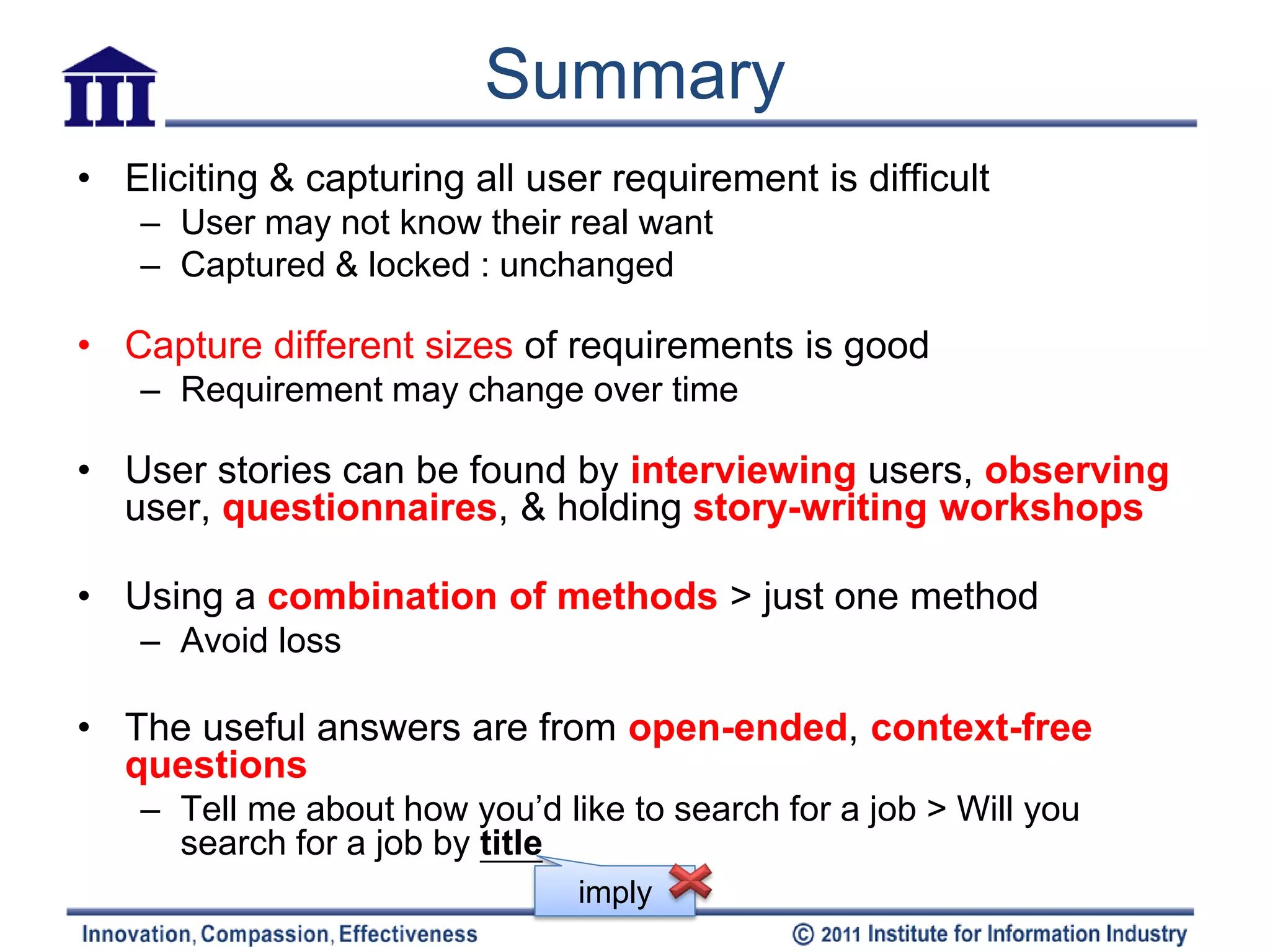 Summary
• Eliciting & capturing all user requirement is difficult
   – User may not know their real want
   – Captured & locked : unchanged

• Capture different sizes of requirements is good
   – Requirement may change over time

• User stories can be found by interviewing users, observing
  user, questionnaires, & holding story-writing workshops

• Using a combination of methods > just one method
   – Avoid loss

• The useful answers are from open-ended, context-free
  questions
   – Tell me about how you’d like to search for a job > Will you
     search for a job by title
                               imply
 