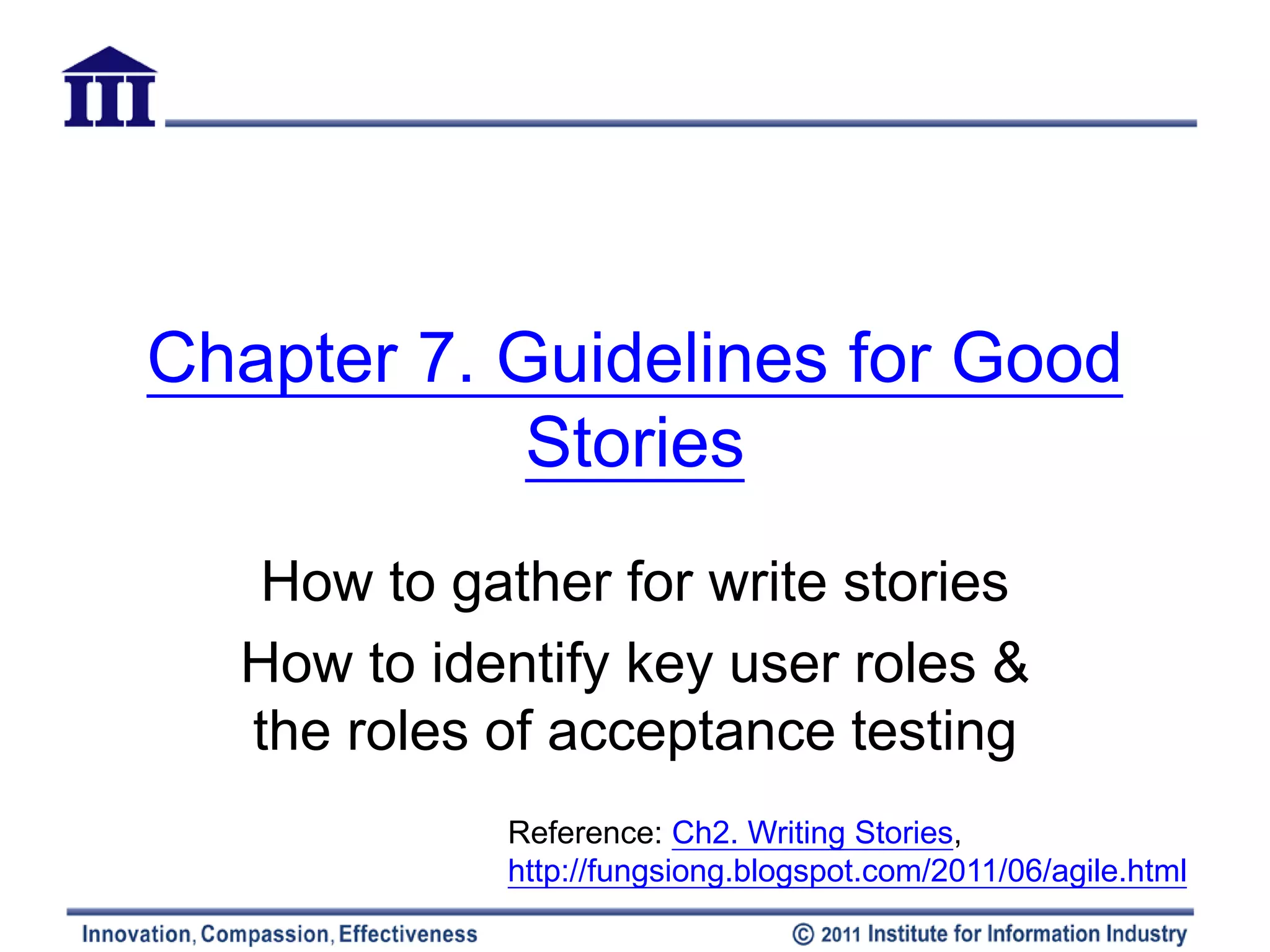 Chapter 7. Guidelines for Good
            Stories
  How to gather for write stories
  How to identify key user roles &
  the roles of acceptance testing
            Reference: Ch2. Writing Stories,
            http://fungsiong.blogspot.com/2011/06/agile.html
 