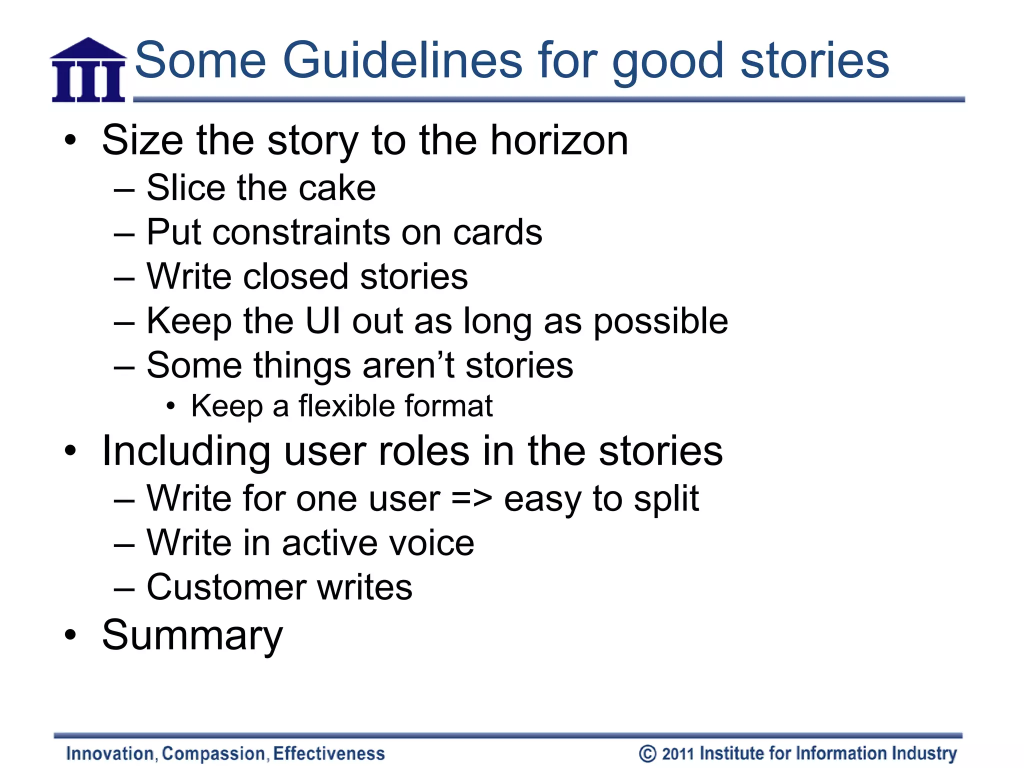 Some Guidelines for good stories
• Size the story to the horizon
  –   Slice the cake
  –   Put constraints on cards
  –   Write closed stories
  –   Keep the UI out as long as possible
  –   Some things aren’t stories
       • Keep a flexible format
• Including user roles in the stories
  – Write for one user => easy to split
  – Write in active voice
  – Customer writes
• Summary
 