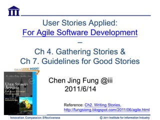 User Stories Applied:
For Agile Software Development
                –
   Ch 4. Gathering Stories &
Ch 7. Guidelines for Good Stories

       Chen Jing Fung @iii
           2011/6/14

            Reference: Ch2. Writing Stories,
            http://fungsiong.blogspot.com/2011/06/agile.html
 