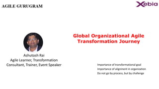 Global Organizational Agile
Transformation Journey
Importance of transformational goal
Importance of alignment in organization
Do not go by process, but by challenge
Ashutosh Rai
Agile Learner, Transformation
Consultant, Trainer, Event Speaker
 