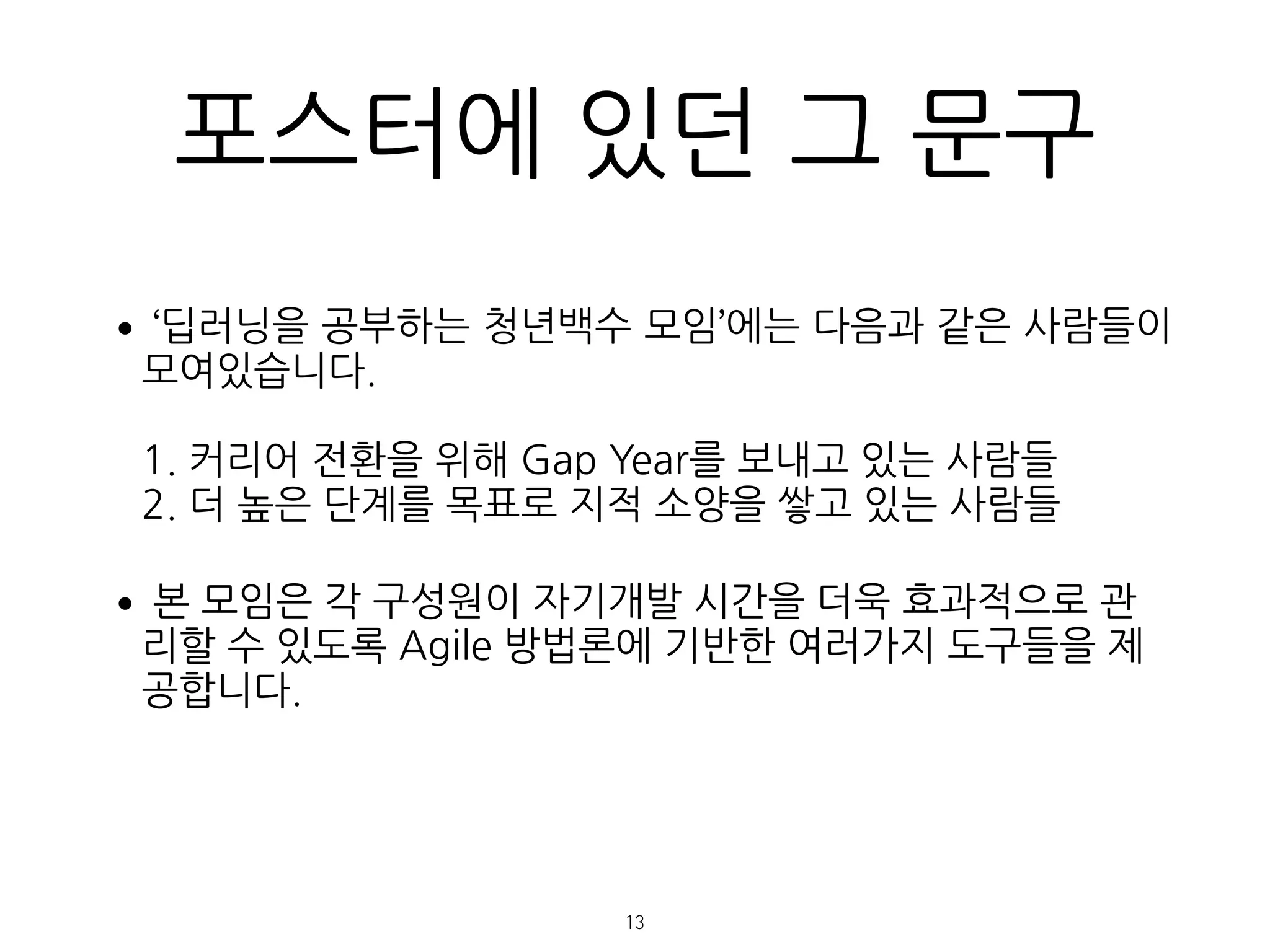 포스터에 있던 그 문구
•‘딥러닝을 공부하는 청년백수 모임’에는 다음과 같은 사람들이
모여있습니다. 
 
1. 커리어 전환을 위해 Gap Year를 보내고 있는 사람들 
2. 더 높은 단계를 목표로 지적 소양을 쌓고 있는 사람들
•본 모임은 각 구성원이 자기개발 시간을 더욱 효과적으로 관
리할 수 있도록 Agile 방법론에 기반한 여러가지 도구들을 제
공합니다.
13
 
