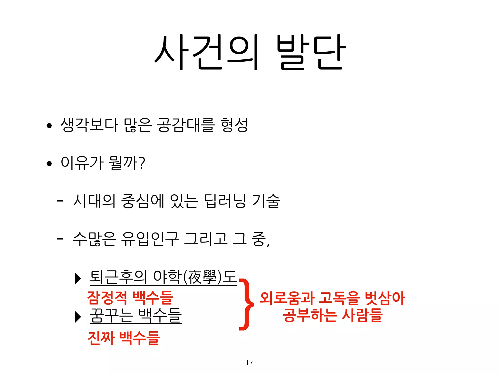 •생각보다 많은 공감대를 형성
•이유가 뭘까?
- 시대의 중심에 있는 딥러닝 기술
- 수많은 유입인구 그리고 그 중,
‣ 퇴근후의 야학(夜學)도
‣ 꿈꾸는 백수들
진짜 백수들
잠정적 백수들
사건의 발단
!17
}외로움과 고독을 벗삼아
공부하는 사람들
 