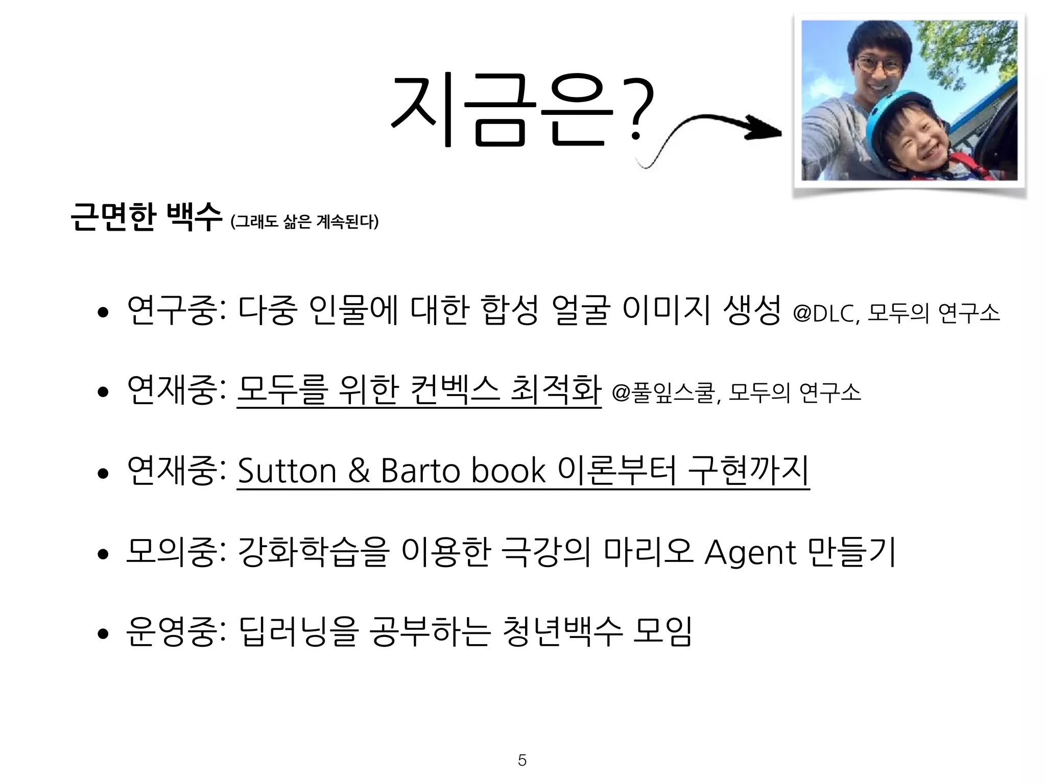 지금은?
•연구중: 다중 인물에 대한 합성 얼굴 이미지 생성 @DLC, 모두의 연구소
•연재중: 모두를 위한 컨벡스 최적화 @풀잎스쿨, 모두의 연구소
•연재중: Sutton & Barto book 이론부터 구현까지
•모의중: 강화학습을 이용한 극강의 마리오 Agent 만들기
•운영중: 딥러닝을 공부하는 청년백수 모임
!5
근면한 백수 (그래도 삶은 계속된다)
 