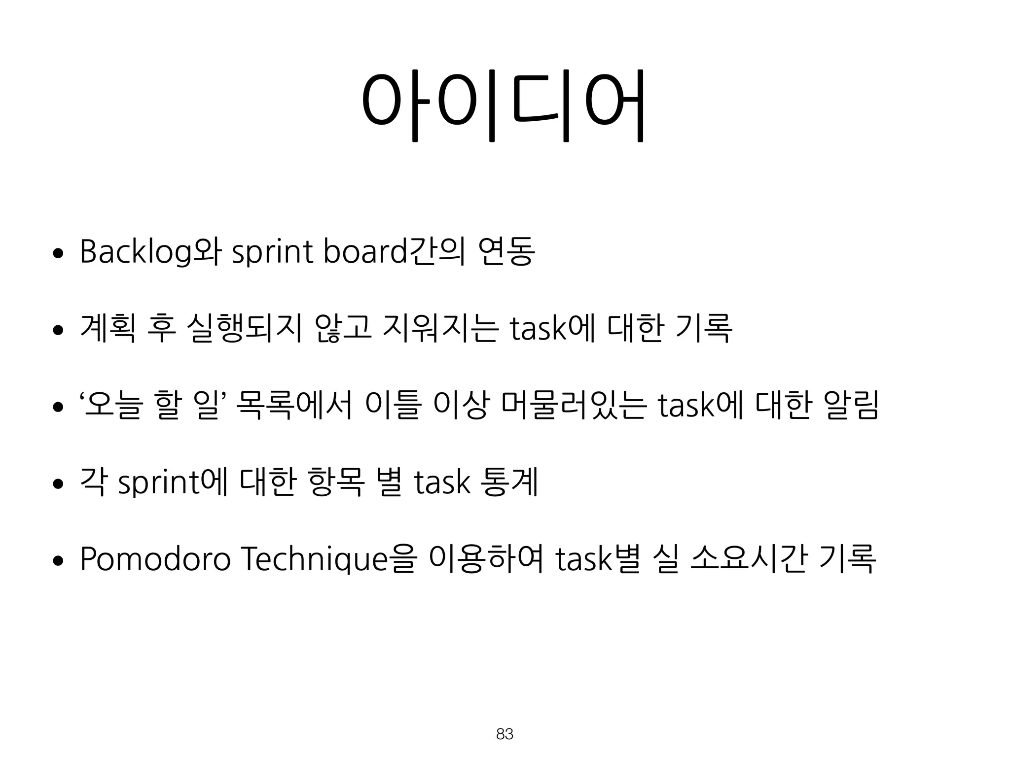 아이디어
•Backlog와 sprint board간의 연동
•계획 후 실행되지 않고 지워지는 task에 대한 기록
•‘오늘 할 일’ 목록에서 이틀 이상 머물러있는 task에 대한 알림
•각 sprint에 대한 항목 별 task 통계
•Pomodoro Technique을 이용하여 task별 실 소요시간 기록
!83
 