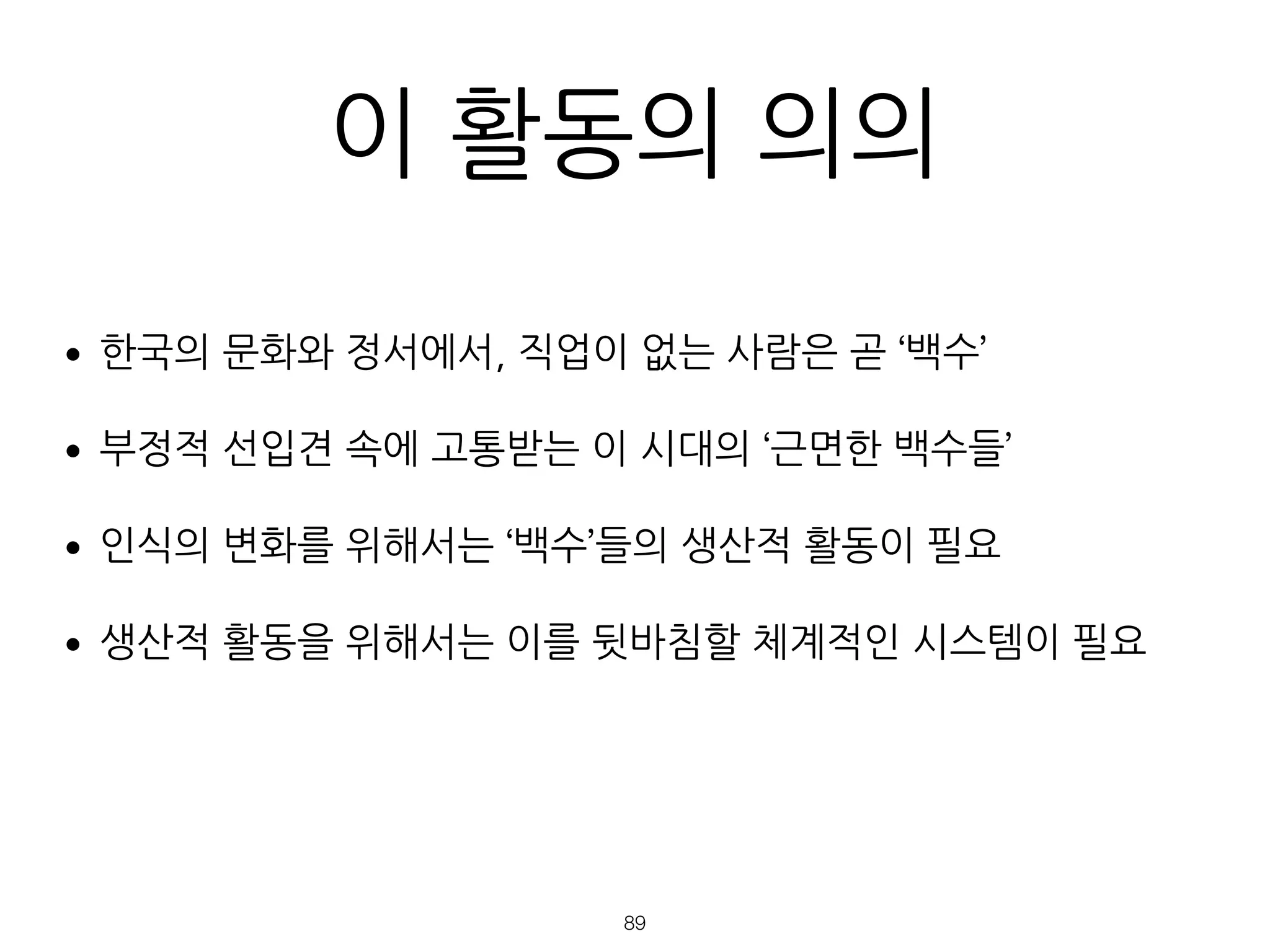 이 활동의 의의
•한국의 문화와 정서에서, 직업이 없는 사람은 곧 ‘백수’
•부정적 선입견 속에 고통받는 이 시대의 ‘근면한 백수들’
•인식의 변화를 위해서는 ‘백수’들의 생산적 활동이 필요
•생산적 활동을 위해서는 이를 뒷바침할 체계적인 시스템이 필요
 
 
!89
 