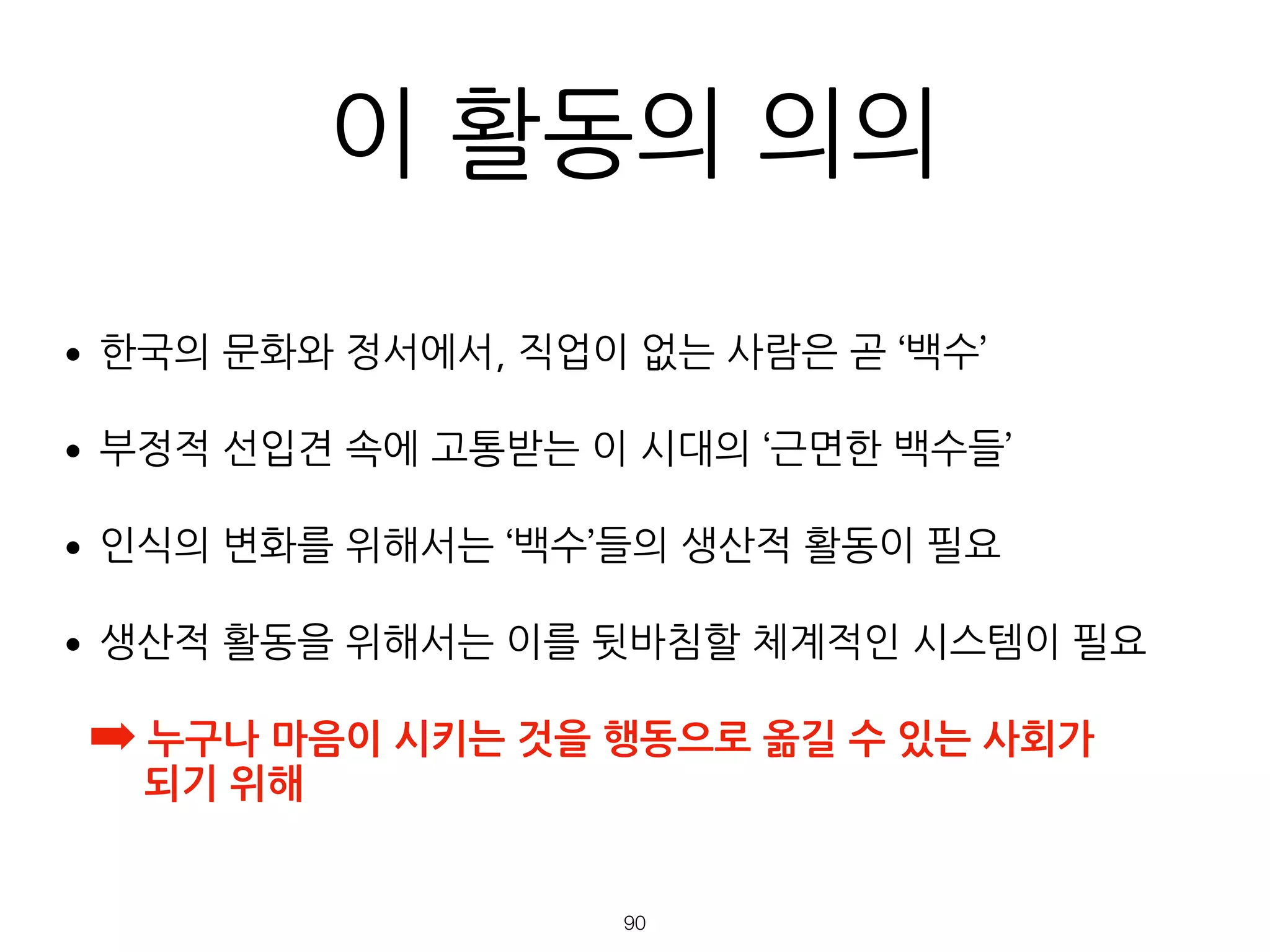 이 활동의 의의
•한국의 문화와 정서에서, 직업이 없는 사람은 곧 ‘백수’
•부정적 선입견 속에 고통받는 이 시대의 ‘근면한 백수들’
•인식의 변화를 위해서는 ‘백수’들의 생산적 활동이 필요
•생산적 활동을 위해서는 이를 뒷바침할 체계적인 시스템이 필요
➡ 누구나 마음이 시키는 것을 행동으로 옮길 수 있는 사회가  
되기 위해
!90
 