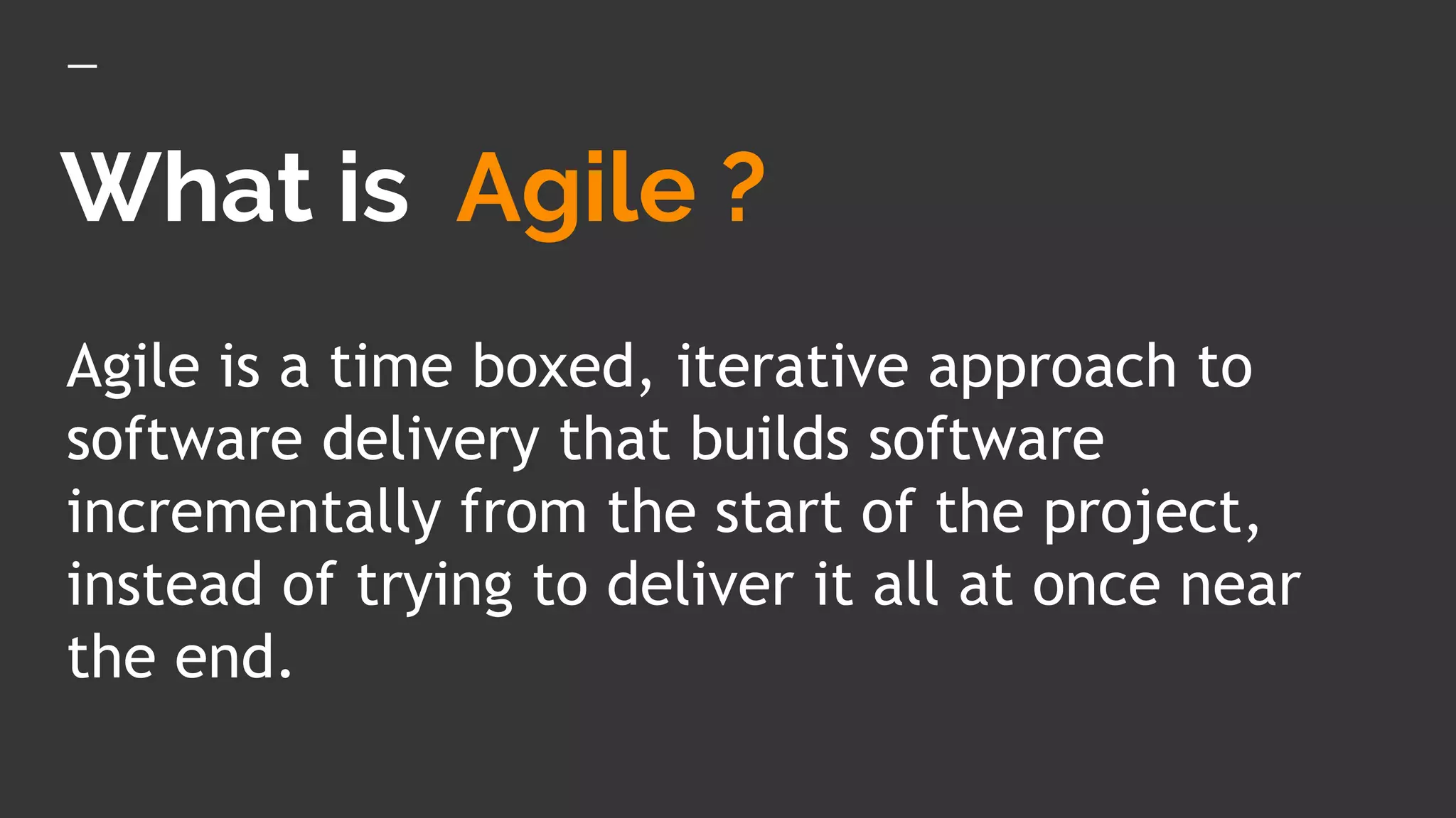 What is Agile ?
Agile is a time boxed, iterative approach to
software delivery that builds software
incrementally from the start of the project,
instead of trying to deliver it all at once near
the end.
 