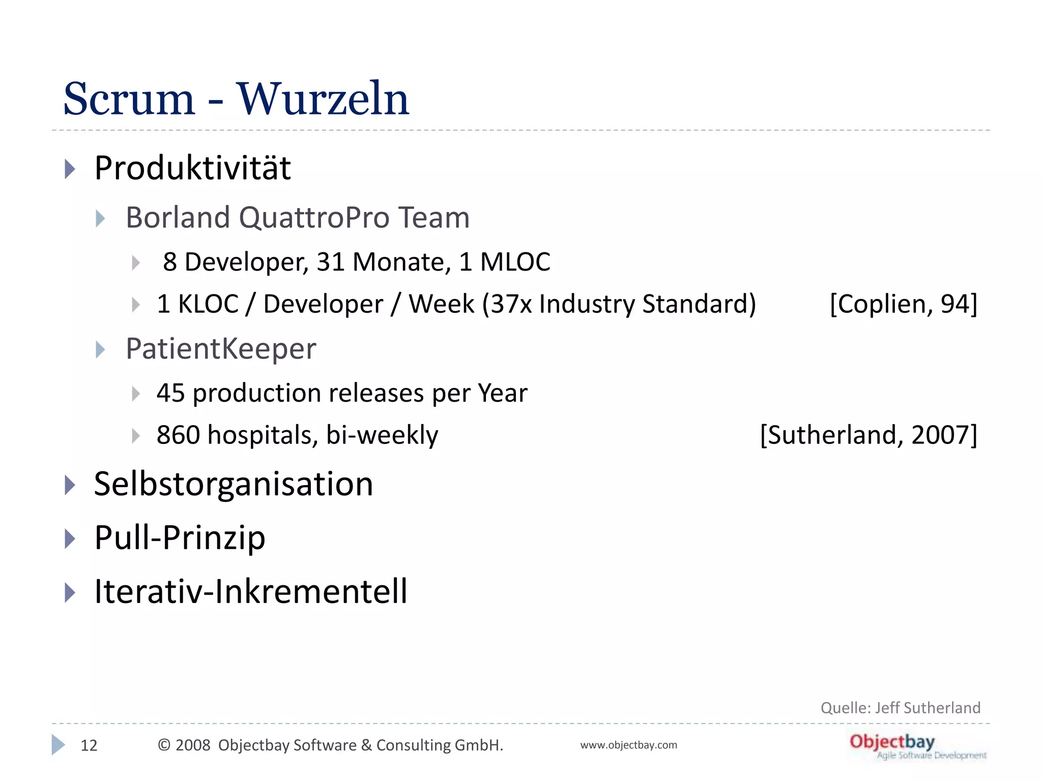 © 2008 Objectbay Software & Consulting GmbH. www.objectbay.com
Scrum - Wurzeln
 Produktivität
 Borland QuattroPro Team
 8 Developer, 31 Monate, 1 MLOC
 1 KLOC / Developer / Week (37x Industry Standard) [Coplien, 94]
 PatientKeeper
 45 production releases per Year
 860 hospitals, bi-weekly [Sutherland, 2007]
 Selbstorganisation
 Pull-Prinzip
 Iterativ-Inkrementell
12
Quelle: Jeff Sutherland
 