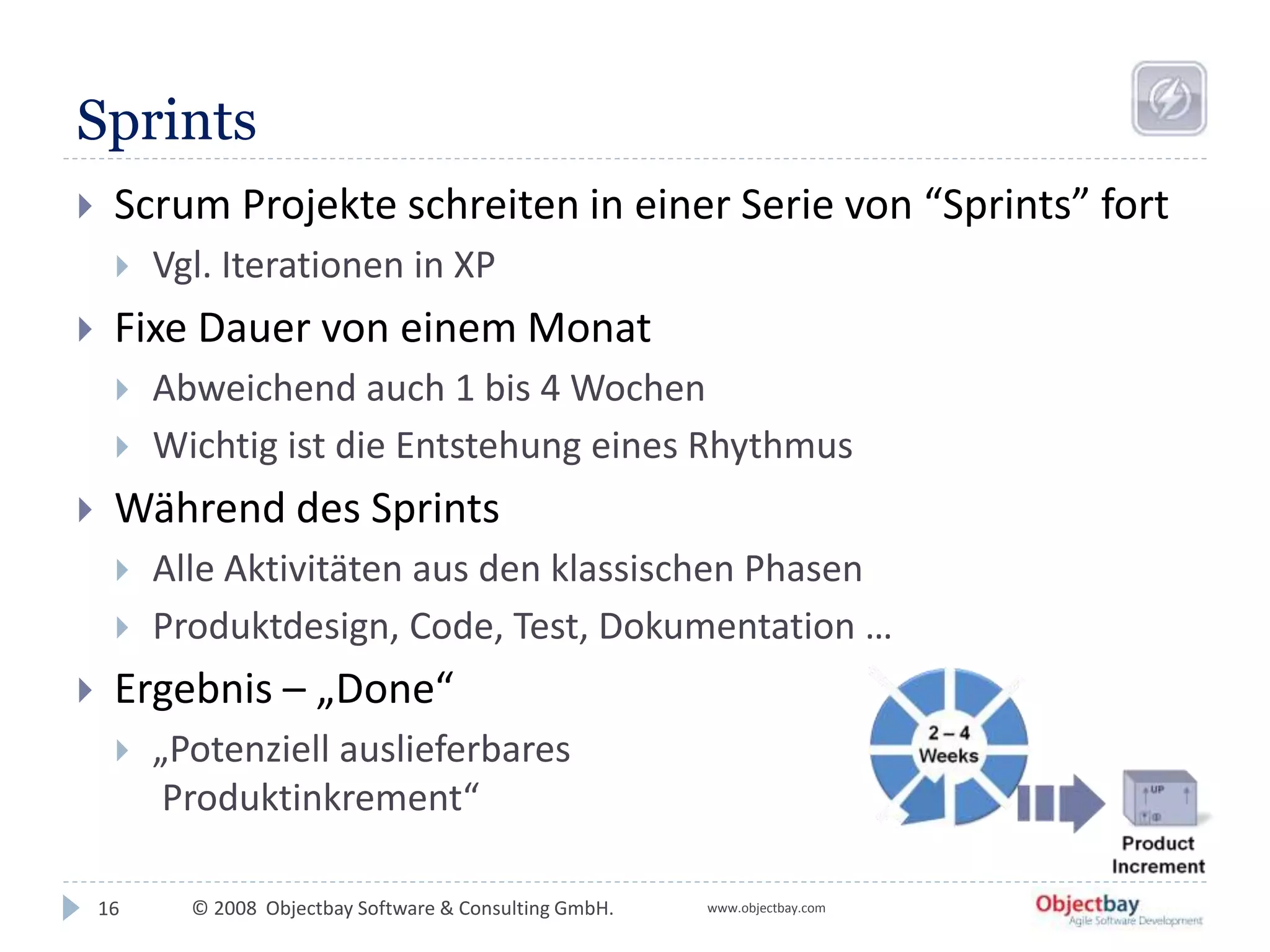 © 2008 Objectbay Software & Consulting GmbH. www.objectbay.com
Sprints
16
 Scrum Projekte schreiten in einer Serie von “Sprints” fort
 Vgl. Iterationen in XP
 Fixe Dauer von einem Monat
 Abweichend auch 1 bis 4 Wochen
 Wichtig ist die Entstehung eines Rhythmus
 Während des Sprints
 Alle Aktivitäten aus den klassischen Phasen
 Produktdesign, Code, Test, Dokumentation …
 Ergebnis – „Done“
 „Potenziell auslieferbares
Produktinkrement“
 
