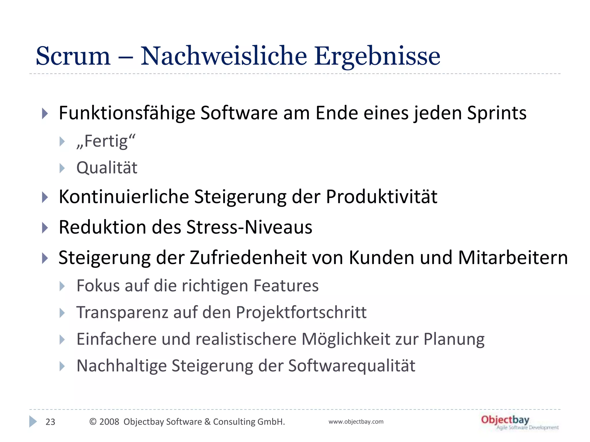 © 2008 Objectbay Software & Consulting GmbH. www.objectbay.com
Scrum – Nachweisliche Ergebnisse
 Funktionsfähige Software am Ende eines jeden Sprints
 „Fertig“
 Qualität
 Kontinuierliche Steigerung der Produktivität
 Reduktion des Stress-Niveaus
 Steigerung der Zufriedenheit von Kunden und Mitarbeitern
 Fokus auf die richtigen Features
 Transparenz auf den Projektfortschritt
 Einfachere und realistischere Möglichkeit zur Planung
 Nachhaltige Steigerung der Softwarequalität
23
 