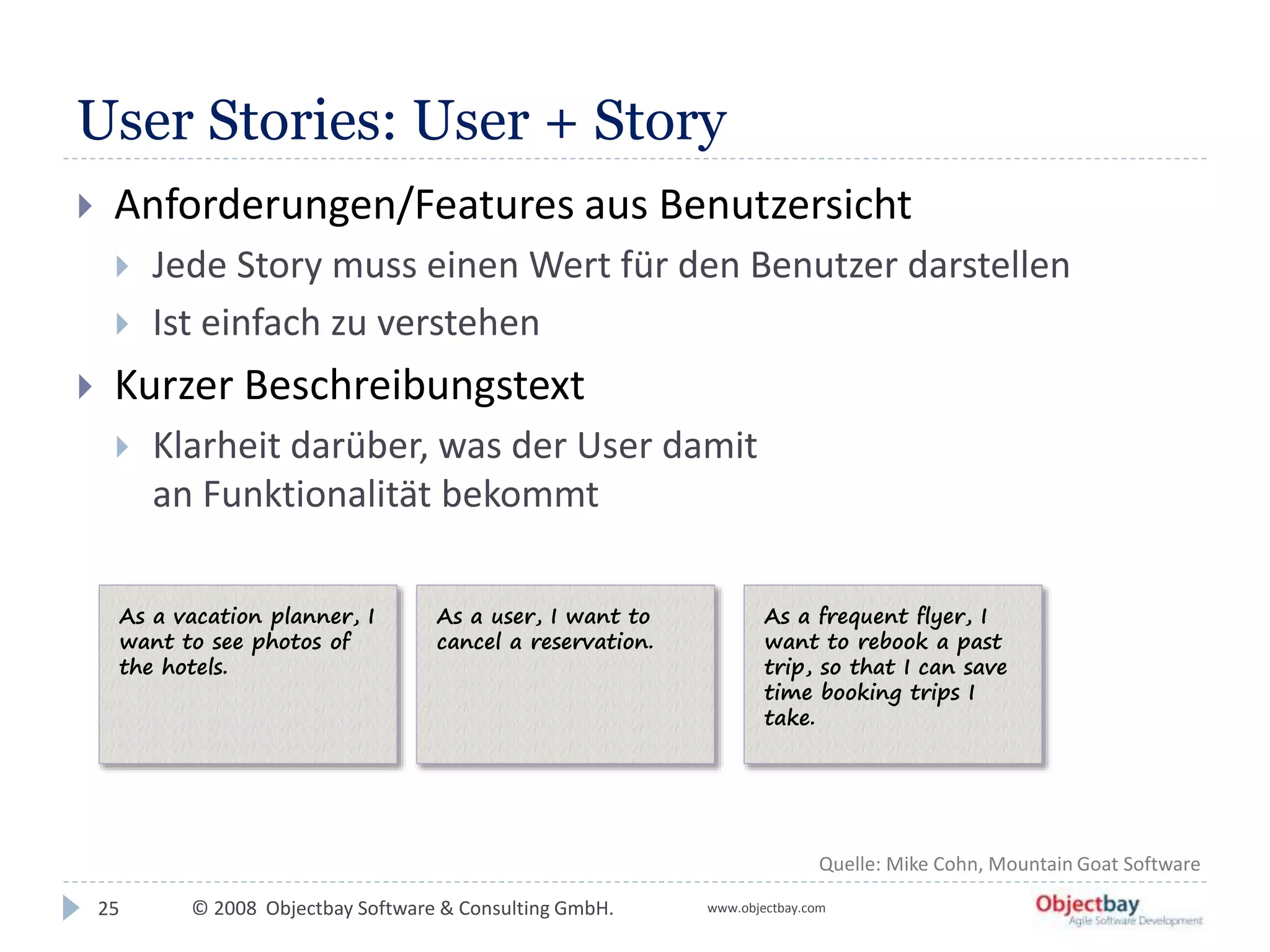 © 2008 Objectbay Software & Consulting GmbH. www.objectbay.com
User Stories: User + Story
25
 Anforderungen/Features aus Benutzersicht
 Jede Story muss einen Wert für den Benutzer darstellen
 Ist einfach zu verstehen
 Kurzer Beschreibungstext
 Klarheit darüber, was der User damit
an Funktionalität bekommt
Quelle: Mike Cohn, Mountain Goat Software
As a vacation planner, I
want to see photos of
the hotels.
As a user, I want to
cancel a reservation.
As a frequent flyer, I
want to rebook a past
trip, so that I can save
time booking trips I
take.
 