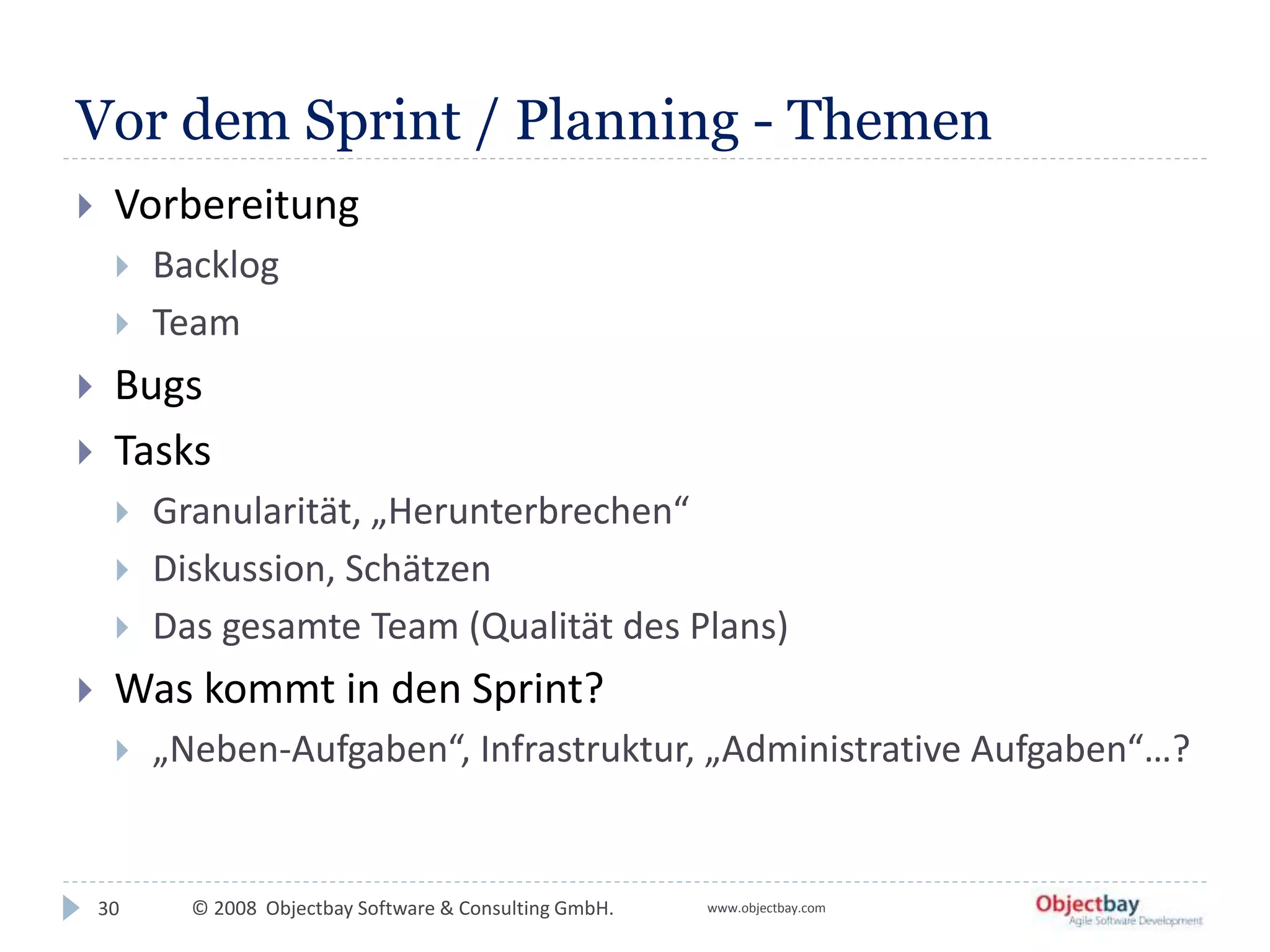 © 2008 Objectbay Software & Consulting GmbH. www.objectbay.com
Vor dem Sprint / Planning - Themen
 Vorbereitung
 Backlog
 Team
 Bugs
 Tasks
 Granularität, „Herunterbrechen“
 Diskussion, Schätzen
 Das gesamte Team (Qualität des Plans)
 Was kommt in den Sprint?
 „Neben-Aufgaben“, Infrastruktur, „Administrative Aufgaben“…?
30
 
