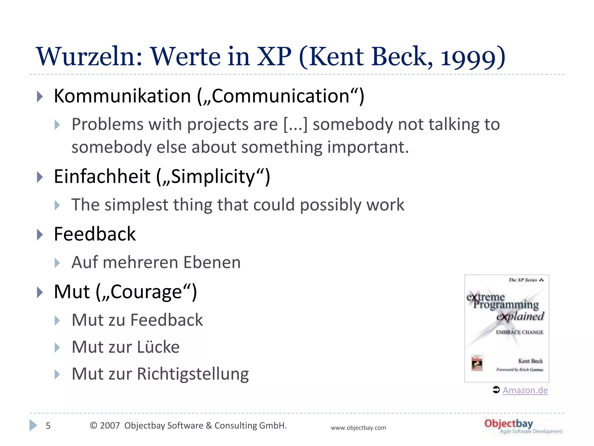 © 2007 Objectbay Software & Consulting GmbH. www.objectbay.com
Wurzeln: Werte in XP (Kent Beck, 1999)
 Kommunikation („Communication“)
 Problems with projects are [...] somebody not talking to
somebody else about something important.
 Einfachheit („Simplicity“)
 The simplest thing that could possibly work
 Feedback
 Auf mehreren Ebenen
 Mut („Courage“)
 Mut zu Feedback
 Mut zur Lücke
 Mut zur Richtigstellung
5
 Amazon.de
 