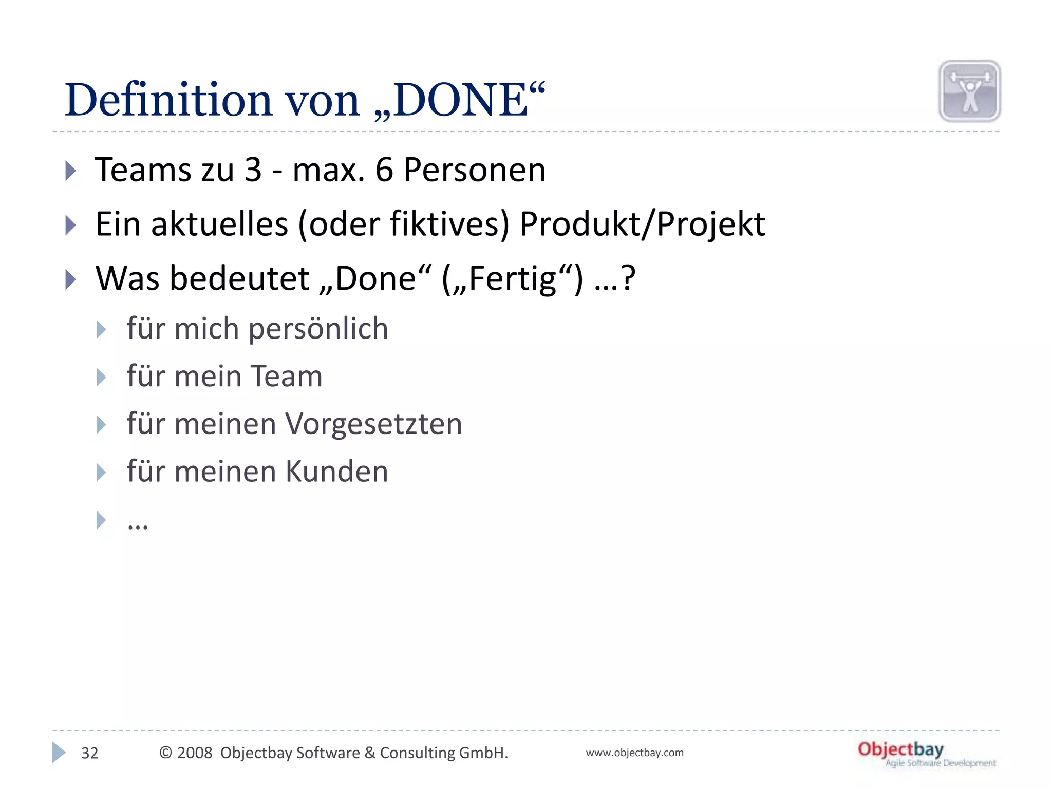 © 2008 Objectbay Software & Consulting GmbH. www.objectbay.com
Definition von „DONE“
 Teams zu 3 - max. 6 Personen
 Ein aktuelles (oder fiktives) Produkt/Projekt
 Was bedeutet „Done“ („Fertig“) …?
 für mich persönlich
 für mein Team
 für meinen Vorgesetzten
 für meinen Kunden
 …
32
 