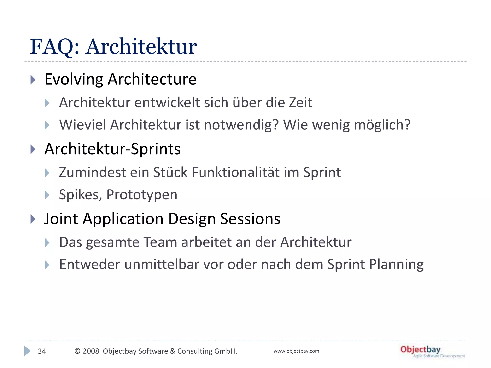 © 2008 Objectbay Software & Consulting GmbH. www.objectbay.com
FAQ: Architektur
 Evolving Architecture
 Architektur entwickelt sich über die Zeit
 Wieviel Architektur ist notwendig? Wie wenig möglich?
 Architektur-Sprints
 Zumindest ein Stück Funktionalität im Sprint
 Spikes, Prototypen
 Joint Application Design Sessions
 Das gesamte Team arbeitet an der Architektur
 Entweder unmittelbar vor oder nach dem Sprint Planning
34
 