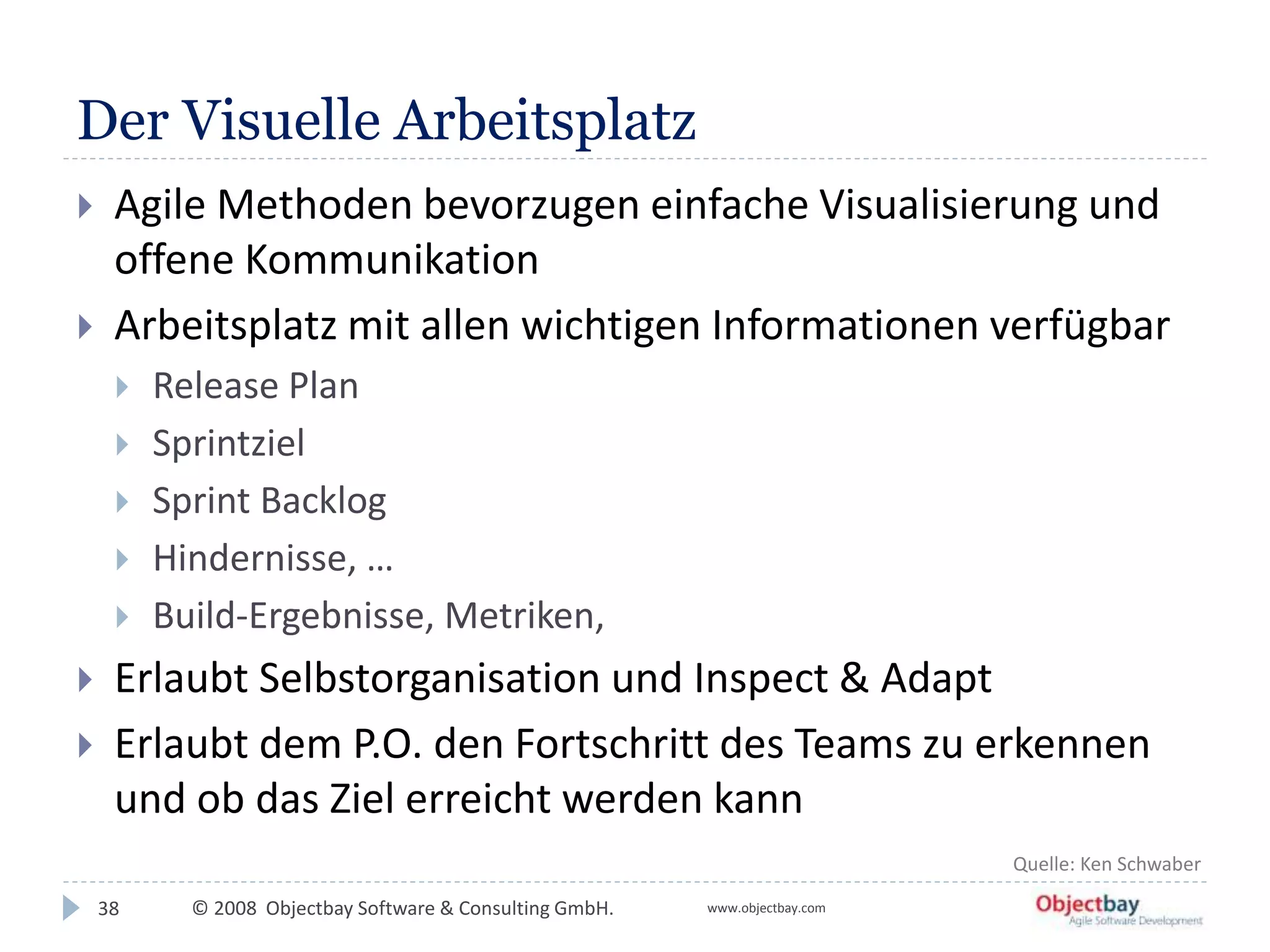 © 2008 Objectbay Software & Consulting GmbH. www.objectbay.com
Der Visuelle Arbeitsplatz
38
 Agile Methoden bevorzugen einfache Visualisierung und
offene Kommunikation
 Arbeitsplatz mit allen wichtigen Informationen verfügbar
 Release Plan
 Sprintziel
 Sprint Backlog
 Hindernisse, …
 Build-Ergebnisse, Metriken,
 Erlaubt Selbstorganisation und Inspect & Adapt
 Erlaubt dem P.O. den Fortschritt des Teams zu erkennen
und ob das Ziel erreicht werden kann
Quelle: Ken Schwaber
 