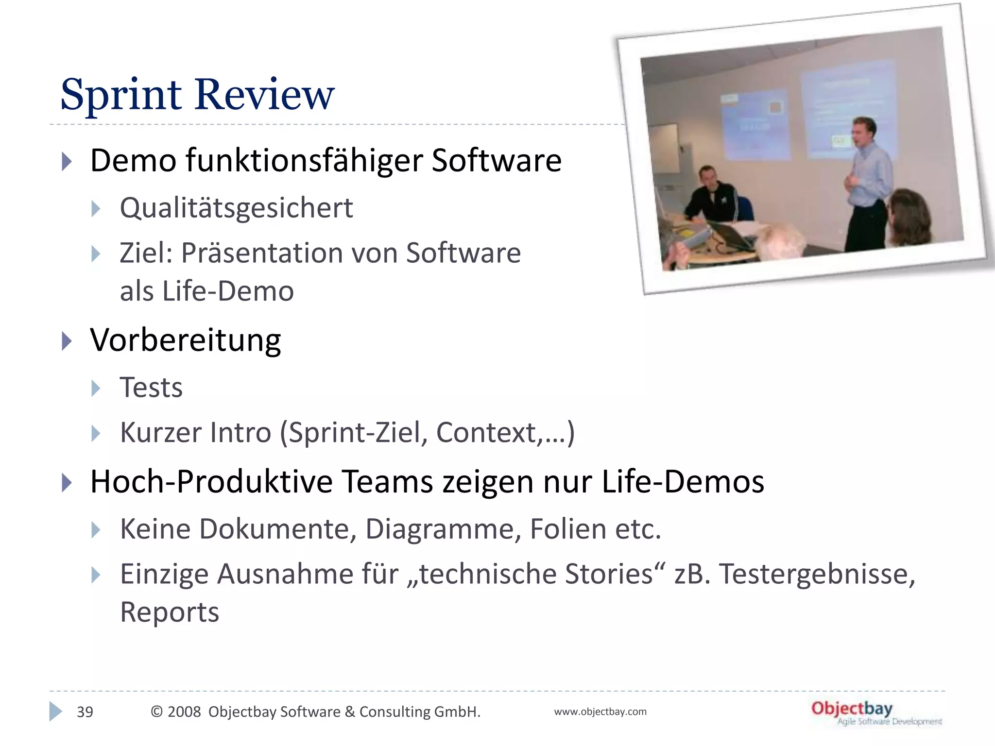 © 2008 Objectbay Software & Consulting GmbH. www.objectbay.com
Sprint Review
 Demo funktionsfähiger Software
 Qualitätsgesichert
 Ziel: Präsentation von Software
als Life-Demo
 Vorbereitung
 Tests
 Kurzer Intro (Sprint-Ziel, Context,…)
 Hoch-Produktive Teams zeigen nur Life-Demos
 Keine Dokumente, Diagramme, Folien etc.
 Einzige Ausnahme für „technische Stories“ zB. Testergebnisse,
Reports
39
 
