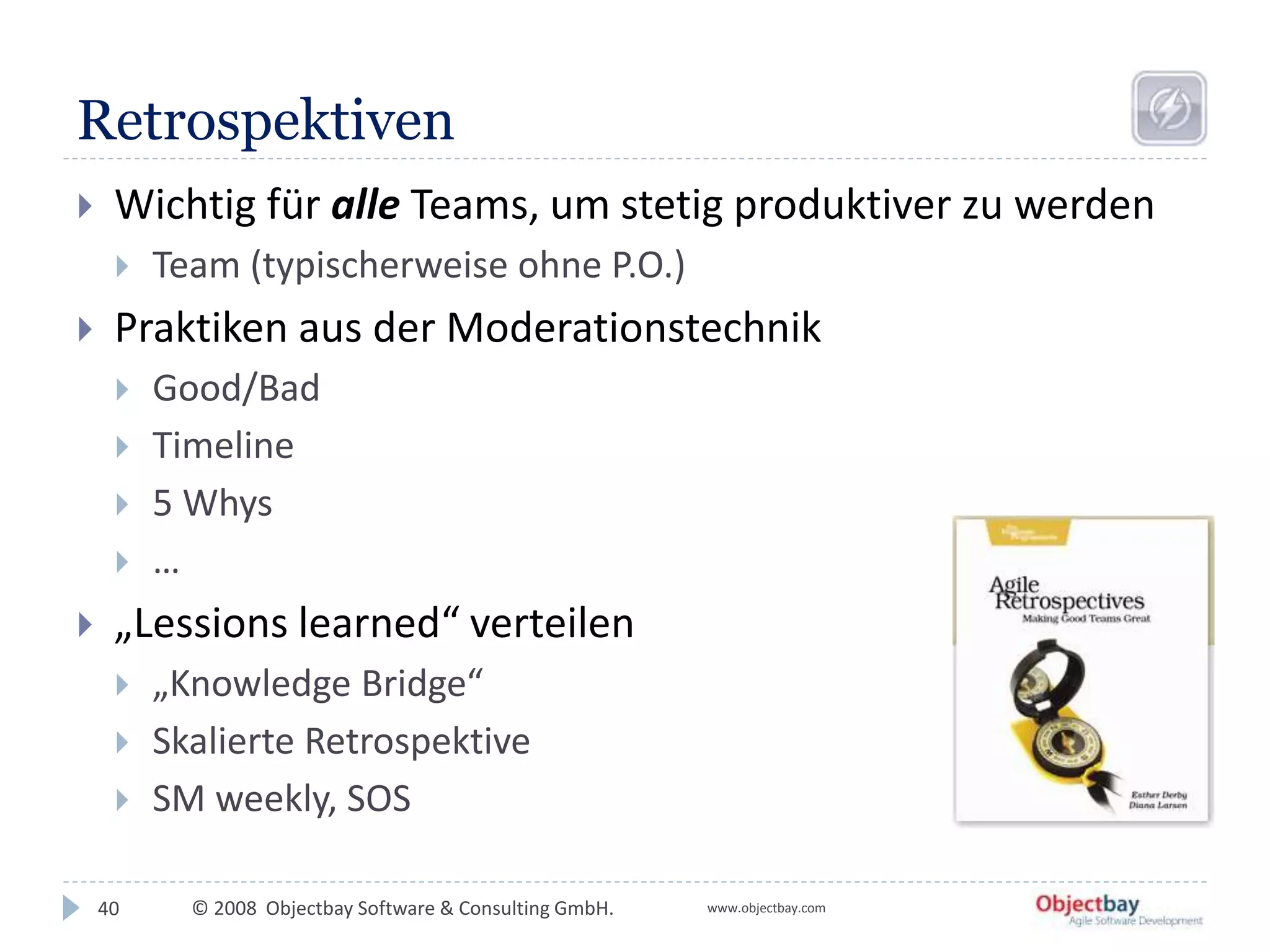 © 2008 Objectbay Software & Consulting GmbH. www.objectbay.com
Retrospektiven
 Wichtig für alle Teams, um stetig produktiver zu werden
 Team (typischerweise ohne P.O.)
 Praktiken aus der Moderationstechnik
 Good/Bad
 Timeline
 5 Whys
 …
 „Lessions learned“ verteilen
 „Knowledge Bridge“
 Skalierte Retrospektive
 SM weekly, SOS
40
 